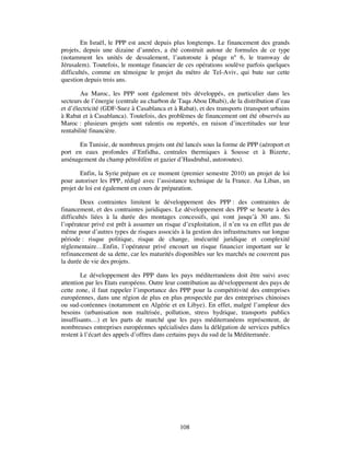 En Israël, le PPP est ancré depuis plus longtemps. Le financement des grands
projets, depuis une dizaine d’années, a été construit autour de formules de ce type
(notamment les unités de dessalement, l’autoroute à péage n° 6, le tramway de
Jérusalem). Toutefois, le montage financier de ces opérations soulève parfois quelques
difficultés, comme en témoigne le projet du métro de Tel-Aviv, qui bute sur cette
question depuis trois ans.

        Au Maroc, les PPP sont également très développés, en particulier dans les
secteurs de l’énergie (centrale au charbon de Taqa Abou Dhabi), de la distribution d’eau
et d’électricité (GDF-Suez à Casablanca et à Rabat), et des transports (transport urbains
à Rabat et à Casablanca). Toutefois, des problèmes de financement ont été observés au
Maroc : plusieurs projets sont ralentis ou reportés, en raison d’incertitudes sur leur
rentabilité financière.

      En Tunisie, de nombreux projets ont été lancés sous la forme de PPP (aéroport et
port en eaux profondes d’Enfidha, centrales thermiques à Sousse et à Bizerte,
aménagement du champ pétrolifère et gazier d’Hasdrubal, autoroutes).

        Enfin, la Syrie prépare en ce moment (premier semestre 2010) un projet de loi
pour autoriser les PPP, rédigé avec l’assistance technique de la France. Au Liban, un
projet de loi est également en cours de préparation.

        Deux contraintes limitent le développement des PPP : des contraintes de
financement, et des contraintes juridiques. Le développement des PPP se heurte à des
difficultés liées à la durée des montages concessifs, qui vont jusqu’à 30 ans. Si
l’opérateur privé est prêt à assumer un risque d’exploitation, il n’en va en effet pas de
même pour d’autres types de risques associés à la gestion des infrastructures sur longue
période : risque politique, risque de change, insécurité juridique et complexité
réglementaire…Enfin, l’opérateur privé encourt un risque financier important sur le
refinancement de sa dette, car les maturités disponibles sur les marchés ne couvrent pas
la durée de vie des projets.

        Le développement des PPP dans les pays méditerranéens doit être suivi avec
attention par les Etats européens. Outre leur contribution au développement des pays de
cette zone, il faut rappeler l’importance des PPP pour la compétitivité des entreprises
européennes, dans une région de plus en plus prospectée par des entreprises chinoises
ou sud-coréennes (notamment en Algérie et en Libye). En effet, malgré l’ampleur des
besoins (urbanisation non maîtrisée, pollution, stress hydrique, transports publics
insuffisants…) et les parts de marché que les pays méditerranéens représentent, de
nombreuses entreprises européennes spécialisées dans la délégation de services publics
restent à l’écart des appels d’offres dans certains pays du sud de la Méditerranée.




                                              108
 