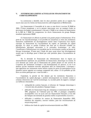 V.    SYNTHESE DES LIMITES ACTUELLES DU FINANCEMENT DU
     CODEVELOPPEMENT


       La commission a identifié, dans les deux premières parties de ce rapport, les
succès mais aussi les limites du financement du codéveloppement en Méditerranée.

       Les financements à l’ensemble de la zone se sont élevés à environ 20 Md€ en
2009, l’Union européenne y est le premier intervenant avec un montant d’aide en
provenance du budget communautaire s’élevant à 2 Md€ et un volume de financements
                                                     ,
de la BEI de 5 Md€ En comparaison, les divers financements du groupe Banque
                      .
mondiale représentent 4Md€ .

         Ce financement est affecté en priorité à de grands projets d’infrastructure. D’un
point de vue macroéconomique, il est possible de caractériser ce choix des institutions
financières multilatérales de développement comme étant l’expression d’un régime
classique de financement de l’accumulation du capital, en particulier de capital
physique. Ce choix se justifie d’ailleurs très bien par la nécessité d’établir les
infrastructures physiques nécessaires à la croissance économique : en effet,
l’insuffisance d’infrastructures est considérée par les investisseurs comme un facteur de
blocage économique. D’autre part, l’étude des pays ayant réussi leur développement
montre que le décollage passe d’abord par cette première phase d’accumulation de
capital.

        Or, la demande de financement des infrastructures dans la région est
structurellement supérieure aux possibilités de financement, domestique ou externe. Il
n’en demeure pas moins que le financement des grands projets est une activité où
l’expertise des institutions existantes a fait historiquement ses preuves, et où il est
douteux qu’une institution nouvelle spécialisée dans les financements « classiques »
(par opposition aux instruments moins utilisés comme les prises de participation ou les
garanties) puisse apporter un avantage comparatif réel, même s’il est probable qu’elle
doive au moins participer aux « tours de table ».

        Cependant, la priorité de fait donnée par les institutions financières à
l’accumulation du capital physique a produit mécaniquement un moindre soutien à
certaines dimensions de l’activité économique. La seconde partie du rapport a souligné
ces faiblesses structurelles :
            surliquidité du système bancaire, et réticence de l’épargne domestique à
             s’investir dans des produits d’épargne longue ;
            difficultés de financement long des entreprises et notamment des PME et
             TPE, prégnance de l’informel pour les TPE, et pratiques comptables
             incompatibles avec un accès aisé aux financements bancaires, et du côté
             des banques une demande de garanties réelles ou personnelles excessive ;
            difficultés à mobiliser les sources de financement disponibles (IDE,
             transferts des migrants), souvent volatiles, pour des investissements de
             moyen-long terme ;
            faiblesse des fonds de capital-investissement destinés aux PME ;


                                              109
 