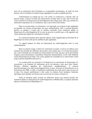 souci de la commission était d’entendre ces responsables économiques, de partir de leurs
besoins, afin d’en déduire la solution la plus appropriée et la plus acceptable par tous.

        Conformément au mandat qui lui a été confié, la commission a cherché, dans un
premier temps, à dresser un bilan des financements existants dans la zone, afin d’avoir une
vision exhaustive du financement du développement dans chaque pays. Elle a pu constater les
réalisations importantes de ces institutions, mais a aussi relevé leurs limites.

       Dans un second temps, la commission s’est interrogée sur la façon la plus appropriée
de répondre aux besoins économiques des pays méditerranéens. Elle a examiné plusieurs
options, en gardant à l’esprit que la création éventuelle d’une institution dédiée au
financement du codéveloppement de la zone ne pouvait se justifier que si elle apportait une
valeur ajoutée par rapport aux instruments existants.

      La commission propose donc plusieurs options, dont il appartiendra au Président de la
République de retenir celle qui lui semblera la plus appropriée.

       Ce rapport propose un bilan du financement du codéveloppement dans la zone
méditerranéenne.

       Dans un premier temps, il décrit les instruments existants, et dresse un tableau aussi
exhaustif que possible des différents intervenants, pour chaque pays. La commission propose
une vision consolidée de l’ensemble des financements de la zone, par pays, qu’ils proviennent
d’agences gouvernementales, d’institutions financières internationales, ou de l’aide bilatérale
versée directement par les Etats. Une vision agrégée de l’ensemble de ces intervenants n’était
jusqu’à présent disponible nulle part (1).

        La seconde partie est consacrée à l’évaluation de ces instruments de financement. La
commission a pu constater les réalisations qu’ils ont permises, mais aussi leurs limites.
Plusieurs éléments appellent des financements complémentaires : le contexte
macroéconomique et le stade de développement de ces pays, le besoin en infrastructures et en
financement des PME, et enfin, l’insuffisante mobilisation des fonds privés dans les pays de
la zone. Ces lacunes justifieraient à elles seules la création d’une institution financière
spécifique, pour répondre aux besoins non couverts par les acteurs existants (2).

         Enfin, la troisième partie examine les différentes formes que pourrait prendre une
institution dédiée au financement du codéveloppement en Méditerranée, et propose plusieurs
options au Président de la République (3).




                                                                                            11
 