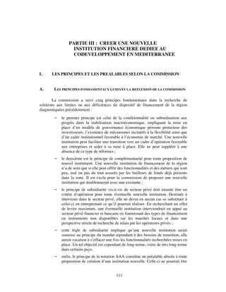 PARTIE III : CREER UNE NOUVELLE
                  INSTITUTION FINANCIERE DEDIEE AU
                  CODEVELOPPEMENT EN MEDITERRANEE



I.    LES PRINCIPES ET LES PREALABLES SELON LA COMMISSION


A.      LES PRINCIPES FONDAMENTAUX GUIDANT LA REFLEXION DE LA COMMISSION

       La commission a suivi cinq principes fondamentaux dans la recherche de
solutions aux limites ou aux déficiences du dispositif de financement de la région
diagnostiquées précédemment :
           le premier principe est celui de la conditionnalité ou subordination aux
            progrès dans la stabilisation macroéconomique, impliquant la mise en
            place d’un modèle de gouvernance économique pérenne protecteur des
            investisseurs, l’existence de mécanismes incitatifs à la flexibilité ainsi que
            d’un cadre institutionnel favorable à l’économie de marché. Une nouvelle
            institution peut faciliter une transition vers un cadre d’opération favorable
            aux entreprises et aider à sa mise à place. Elle ne peut suppléer à une
            absence de ce type de réformes ;
           le deuxième est le principe de complémentarité pour toute proposition de
            nouvel instrument. Une nouvelle institution de financement de la région
            n’a de sens que si elle peut offrir des fonctionnalités et des métiers qui sont
            peu, mal ou pas du tout assurés par les bailleurs de fonds déjà présents
            dans la zone. Il est exclu pour la commission de proposer une nouvelle
            institution qui doublonnerait avec une existante ;
           le principe de subsidiarité vis-à-vis du secteur privé doit ensuite être un
            critère d’opération pour toute éventuelle nouvelle institution. Destinée à
            intervenir dans le secteur privé, elle ne devra en aucun cas se substituer à
            celui-ci en entreprenant ce qu’il pourrait réaliser. En recherchant un effet
            de levier maximum, une éventuelle institution interviendrait en appui au
            secteur privé financier et bancaire en fournissant des types de financement
            ou instruments non disponibles sur les marchés locaux et dans une
            perspective stricte de recherche de relais par les opérateurs privés ;
           cette règle de subsidiarité implique qu’une nouvelle institution serait
            soumise au principe du mandat répondant à des besoins de transition, elle
            aurait vocation à s’effacer une fois les fonctionnalités recherchées mises en
            place. Un tel objectif est cependant de long terme, voire de très long terme
            dans certains pays.
           enfin, le principe de la notation AAA constitue un préalable absolu à toute
            proposition de création d’une institution nouvelle. Celle-ci ne pourrait être


                                              111
 