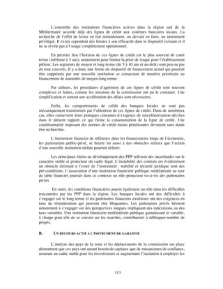 L’ensemble des institutions financières actives dans la région sud de la
Méditerranée accorde déjà des lignes de crédit aux systèmes bancaires locaux. La
recherche de l’effet de levier en fait normalement, ou devrait en faire, un instrument
privilégié. Il existe cependant des limites à son efficacité dans le dispositif existant et il
ne se révèle pas à l’usage complètement opérationnel.

        En premier lieu l’horizon de ces lignes de crédit est le plus souvent de court
terme (inférieur à 5 ans), notamment pour limiter la prise de risque pour l’établissement
prêteur. Les segments de moyen et long terme (de 5 à 10 ans et au-delà) sont peu ou pas
du tout couverts. Il y a donc une limite du dispositif de financement actuel qui pourrait
être supprimée par une nouvelle institution se consacrant de manière prioritaire au
financement de maturités de moyen-long terme.

       Par ailleurs, les procédures d’agrément de ces lignes de crédit sont souvent
complexes et lentes, comme les missions de la commission ont pu le constater. Une
simplification et surtout une accélération des délais sont nécessaires.

        Enfin, les comportements de crédit des banques locales ne sont pas
mécaniquement transformés par l’obtention de ces lignes de crédit. Dans de nombreux
cas, elles conservent leurs pratiques courantes d’exigence de surcollatérisation décrites
dans le présent rapport, ce qui freine la consommation de la ligne de crédit. Une
conditionnalité imposant des normes de crédit moins pénalisantes devraient sans doute
être recherchée.

       L’instrument financier de référence dans les financements longs de l’économie,
les partenariats public-privé, se heurte lui aussi à des obstacles sérieux que l’action
d’une nouvelle institution dédiée pourrait réduire.

        Les principaux freins au développement des PPP relèvent des incertitudes sur le
caractère stable et protecteur du cadre légal. L’instabilité des contrats est évidemment
un obstacle dirimant à l’essor de l’instrument : stabilité et sécurité juridique sont des
pré-conditions. L’association d’une institution financière publique multilatérale au tour
de table financier jouerait dans ce contexte un rôle protecteur vis-à-vis des partenaires
privés.

         En outre, les conditions financières jouent également un rôle dans les difficultés
rencontrées par les PPP dans la région. Les banques locales ont des difficultés à
s’engager sur le long terme et les partenaires financiers extérieurs ont des exigences en
taux de rémunération qui peuvent être bloquantes. Les partenaires privés hésitent
notamment à s’engager sur des perspectives longues impliquant des indexations ou des
taux variables. Une institution financière multilatérale publique garantissant le variable,
à charge pour elle de se couvrir sur les marchés, contribuerait à débloquer nombre de
projets.

B.       UN RECOURS ACTIF A L'INSTRUMENT DE GARANTIE

       L’analyse des pays de la zone et les déplacements de la commission sur place
démontrent que ces pays ont autant besoin de capitaux que de mécanismes de confiance,
assurant un cadre stable pour les investisseurs et augmentant l’incitation à employer les



                                                113
 