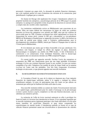 personnels s’ajoutant aux gages réels. La demande de produits financiers islamiques,
qui a été exprimée parfois au cours d’entretiens des missions de la commission, peut
partiellement s’expliquer par ce contexte.

       Un facteur de blocage doit également être évoqué, l’attachement culturel à la
propriété familiale des entreprises, caractéristique présente de la TPE jusqu’à la grande
entreprise. Le partage de la propriété et donc du pouvoir de direction est souvent refusé,
y compris dans des sociétés cotées importantes.

        Les institutions multilatérales actives en Méditerranée sont conscientes de ces
réalités. Elles ont toutes élaboré des mécanismes de lignes de crédit aux systèmes
bancaires en faveur des entreprises avec priorité aux PME, ainsi que des schémas de
micro-crédit pour les TPE. Certaines accentuent leur effort opérationnel en faveur du
financement du secteur privé, comme la SFI qui a décentralisé sa vice-présidence
MENA de Washington à Istanbul pour se rapprocher du terrain. La BEI a fait réaliser un
une étude de marché pour donner corps à l’initiative méditerranéenne pour le
développement des entreprises (IMDE), lancée par l’Italie et l’Espagne dans le cadre de
l’Union pour la Méditerranée.

       Il n’en demeure pas moins que le bilan d’ensemble n’est pas satisfaisant. Ces
procédures sont longues, et malgré les efforts des équipes en place, demeurent
bureaucratiques et inadaptées aux réalités des PME locales. A titre d’illustration, la
commission a eu connaissance d’une institution financière, dont le dossier-type
d’acceptation dans un mécanisme destinée aux PME comprend 90 pages.

       Ce constat justifie une approche nouvelle. Faciliter l’accès des entreprises et
notamment des PME aux financements passe par une étape préalable d’assistance
technique à la fois aux systèmes bancaires locaux et aux sociétés. La mise aux normes
comptables d’un côté, l’adoption d’un modèle de prise de risque fondé sur la notation
(scoring) de l’autre sont des préalables. Une très forte composante d’assistance
technique est nécessaire, ce que pourrait apporter une nouvelle institution.

E.       LE DEVELOPPEMENT DE FONDS D’INVESTISSEMENT INNOVANTS

        A l’exception d’Israël, les pays de la région ne disposent pas d’une industrie
financière du capital-risque suffisante, même si le rapport a souligné les efforts
actuellement entrepris. La prise de participation dans des fonds est par ailleurs un
instrument peu utilisé par les bailleurs de fonds actifs dans la zone.

        Une nouvelle institution dédiée au soutien des fonds d’investissement innovants
et de capital-risque, particulièrement pour les stades d’amorçage ou de pré-amorçage
(venture capital, business angels), remplirait à ce titre une fonction nécessaire, sans se
substituer aux initiatives privées.

       La recherche de l’effet de levier maximal amènerait en effet à privilégier les
fonds de fonds et à favoriser leur introduction en bourse. Il est cependant important que
la nouvelle institution puisse également participer à des fonds individuels à la fois pour
mieux transférer les savoir-faire financiers et pour mieux comprendre les
caractéristiques de marché locales. L’introduction partielle en bourse de ce type de
véhicule financier permettrait autant une diversification et dynamisation des marchés


                                              116
 