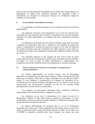 boursiers que le renforcement des fonds propres de ces fonds. Dans cette perspective, la
participation au capital d’une institution financière est susceptible d’aider à
l’introduction, en rassurant les investisseurs boursiers. La mobilisation longue de
l’épargne en serait facilitée.

F.       LE TRANSFERT D’INGENIERIE FINANCIERE

       La composante d’assistante technique est une condition nécessaire d’efficacité
opérationnelle.

       Une ingénierie financière d’accompagnement est en fait une nécessité pour
l’ensemble de ce que pourraient être les métiers et spécialités d’une nouvelle institution
financière. En termes opérationnels, ceci implique une forte composante d’assistance
technique.

       La modification du comportement de crédit des banques locales pour les amener
à allonger leur financement passe par la mutation de leur méthode de gestion des
risques. L’introduction de systèmes de gestion des risques et d’un cadre de traitement
des dossiers formalisé passe par la formation des cadres bancaires à une culture de
l’évaluation des risques, mieux quantifiée et automatisée (méthodes d’analyse de crédit,
de scoring…).

       Une ingénierie financière et une expertise de haut niveau seront de même
exigées pour les activités d’animation des marchés d’une éventuelle nouvelle institution,
ou l’appui à la mise en place de cadres institutionnels et réglementaires. Ces
compétences devront être transférées grâce à des programmes d’assistance technique.

G.       UNE MUTATION DE GOUVERNANCE CONFORME AUX EXIGENCES DU
         CODEVELOPPEMENT


        Les métiers, spécialisations, ou activités évoqués dans les paragraphes
précédents ne constituent pas des innovations radicales. Certains instruments sont déjà
utilisés par les bailleurs actifs dans la région, cependant avec une efficacité parfois
limitée. Ce sont l’ampleur, la systématicité et la cohérence de l'utilisation de ces
instruments par une nouvelle institution spécialisée sur ces six métiers et activités qui
constitueraient une transformation essentielle, du fait de son caractère dédié
principalement ou exclusivement au secteur privé.

        Une mutation de gouvernance permettrait enfin d’améliorer l’efficacité
opérationnelle d’une nouvelle institution, comparée à l’existant.

       Les institutions actives dans le financement de la région du sud de la
Méditerranée souffrent en effet d’une limite en matière de gouvernance : les pays
récipiendaires ne sont pas associés de manière suffisante à l’élaboration des projets ainsi
qu’aux mécanismes de prises de décision.

        La distance institutionnelle est maximale dans le cas de la Commission
européenne alors même que l’Union européenne est la première source de dons de la
région. S’agissant des prêts et autres instruments financiers, la BEI a mis en place avec
la FEMIP un dispositif consultatif pour mieux répondre aux attentes des pays

                                               117
 