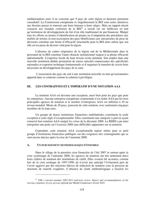 méditerranéens mais il ne concerne que 9 pays de cette région et demeure purement
consultatif. La Commission européenne et singulièrement la BEI sont certes attentives
aux besoins perçus et transmis par leurs bureaux à leurs sièges. Mais un rapport récent
consacré aux mandats extérieurs de la BEI47 a insisté sur ses faiblesses en tant
qu’institution de développement du fait d’un rôle traditionnel de pur financeur. Malgré
tous les efforts en termes d’identification de projets ou d’adaptation des procédures aux
réalités de terrain, la non-association des pays bénéficiaires aux mécanismes de prise de
décisions constitue une limite d’efficacité structurelle pour la BEI alors même que son
rôle est en passe de devenir vital pour la région.

       L'absence de cadres originaires de la région sud de la Méditerranée dans le
personnel de la BEI constitue l'autre obstacle institutionnel majeur à sa pleine efficacité
opérationnelle. L'expertise locale de haut niveau existe pourtant. Son emploi dans une
nouvelle institution dédiée permettrait de mieux articuler connaissance des spécificités
nationales et expertise technique fondamentale et d’organiser le transfert de savoir-faire
nécessaire au développement des pays de la zone.

        L’association des pays du sud à une institution nouvelle en tant qu’actionnaires
apparaît dans ce contexte comme la solution à privilégier.


III.    LES CONTRAINTES ET L’IMPERATIF D’UNE NOTATION AAA


        La notation AAA est devenue une exception, aussi bien pour les pays que pour
les entreprises. Aucune entreprise européenne continentale n’est notée AAA par les trois
principales agences de notation et le nombre d’entreprises AAA est inférieur à 10 au
niveau mondial. Moins de 20 pays, jouissent de cette notation, avec seulement cinq pays
membres de la zone euro.

       Un groupe de douze institutions financières multilatérales constituent la seule
exception à cette règle d’exceptionnalité. Elles constituent une catégorie à part en ayant
conservé leur notation AAA malgré les crises de la décennie 2000. La BERD a pu ainsi
enregistrer une perte sur l’exercice 2008 sans difficultés apparentes sur sa notation.

       Cependant, cette notation AAA exceptionnelle repose même pour ce petit
groupe d’institutions financières publiques sur des exigences très contraignantes qui se
sont encore durcies après la crise de l’automne 2008.

A.       UN DURCISSEMENT METHODOLOGIQUE D’ENSEMBLE

        Dans le sillage de la première crise financière de l’été 2007 et surtout après la
crise systémique de l’automne 2008, les agences de notation ont très nettement durci
leurs critères de notation des institutions de crédit. Elles avaient été accusées, comme
lors de la crise asiatique de 1997-1998, de n’avoir pas anticipé l’événement puis de
l’avoir aggravé par des réactions hâtives de réduction de notation sous la pression de
réactions de marché exagérées. L’absence de clarté méthodologique a focalisé les


         47
            EIB’s external mandate 2007-2013 mid-term review, Report and recommandations of the
steering committee of wise persons (présidé par Michel Camdessus), février 2010

                                                 118
 