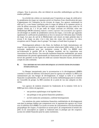 critiques. Sous la pression, elles ont élaboré de nouvelles méthodologies qu’elles ont
rendues publiques.

        La sévérité des critères est maximale pour l’exposition au risque de crédit privé.
La pondération du risque sur signature privée est fonction d’une classification des pays
d’appartenance de l’entreprise en dix niveaux de risque. Les agences soutiennent en
effet qu’il y a une bonne corrélation entre le risque de défaut de la signature privée et
celui du défaut souverain. Pour S&P par exemple, la répartition des pays entre les 10
groupes classés de 1 à 10 par ordre de risque croissant est effectuée selon une
méthodologie BICRA (banking industry country exposure risk assesment). Les agences
ont développé un modèle de pondération convexe du risque, c’est-à-dire qui augmente
rapidement le coefficient de pondération au fur et à mesure de l’élévation dans l’échelle
du risque. Les pays du sud de la Méditerranée sont classés en règle générale dans le
niveau 8 de risque ou plus c’est à dire dans des zones très convexes. Les deux
exceptions sont la Turquie, dans le groupe 7 de risque, et Israël dans le groupe 4.

        Historiquement prêteurs à des Etats, les bailleurs de fonds internationaux ont
jusqu’ici une exposition au risque non souverain relativement faible même si elle est
croissante rapidement pour une institution comme la BEI. La BERD ainsi
qu’évidemment le guichet SFI de la Banque mondiale ont les expositions non
souveraines les plus élevées. Une nouvelle institution financière multilatérale, qui aurait
statutairement une priorité opérationnelle de financement du secteur privé notamment à
travers des garanties ou des lignes de crédit aux secteurs bancaires locaux, devrait tenir
compte de cette contrainte.

B.       LES CRITERES DE NOTATION SPECIFIQUES AUX INSTITUTIONS FINANCIERES
         INTERNATIONALES


        Le Banque internationale pour la reconstruction et le développement (BIRD)
constitue la norme de référence (benchmark) pour les agences de notation. La BEI n’est
statutairement pas une banque de développement, et malgré sa taille et sa solidité
financière exceptionnelles, elle ne peut servir de norme méthodologique pour la notation
de l’ensemble du groupe. La BEI constitue de ce point de vue une catégorie en elle-
même.

      Les agences de notation résument les fondements de la notation AAA de la
BIRD par trois critères de jugement :
            une position capitalistique et de liquidité forte ;
            une politique et une gestion financières prudentes ;
            un fort soutien des actionnaires, confirmé historiquement.
       Les notations des autres institutions financières multilatérales de développement
sont dans la pratique établies par comparaison avec le jugement des agences sur l’écart
avec la référence de la BIRD. Les écarts en termes de concentration et de diversification
géographique des risques, d’exposition au secteur privé, de comportement d’arriérés des
prêts ou de souscription au capital se traduisent dans la pratique par des exigences
accrues de solidité financière pour les autres institutions.



                                                119
 