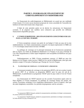 PARTIE I : PANORAMA DU FINANCEMENT DU
                     CODEVELOPPEMENT EN MEDITERRANEE


        Le financement du codéveloppement en Méditerranée est assuré par une multitude
d’intervenants. Il n’existe aucun document proposant de vision consolidée de l’ensemble des
bailleurs de fonds intervenants dans chaque pays.

       L’objet de cette première partie est de décrire les mécanismes de financement
existants, et de proposer une synthèse aussi exhaustive que possible des différents
financements disponibles par pays.


I.    L’UNION EUROPEENNE : DES FINANCEMENTS CONCENTRES SUR LES
     PAYS A L’EST DE L’EUROPE


       L’Union européenne consacre une partie de son budget à l’aide aux pays de la zone
méditerranéenne. Les fonds communautaires consacrés à la région représentent 2,2 Md€ soit
                                                                                    ,
1,7 % d’un budget annuel total d’environ 130 Md€.

        La politique de voisinage est le principal instrument de la Commission européenne
dans la région. Les fonds de préadhésion bénéficient à la Turquie et aux pays d’Europe de
l’est. Plus marginalement, d’autres lignes budgétaires sont susceptibles de bénéficier aux pays
de la zone.

       Schématiquement, en 2009, l’Union européenne consacre 1,3 Md€ aux pays des
Balkans et à la Turquie, contre environ 1 Md€à la rive sud de la Méditerranée, alors que cette
dernière compte 2,5 fois plus d’habitants que l’Europe de l’est et la Turquie.

A.          LA POLITIQUE DE VOISINAGE : UN INSTRUMENT A PRESERVER

       L’instrument européen de voisinage et de partenariat (IEVP) a été mis en place à partir
de janvier 2007. Il se substitue au programme MEDA3 pour les pays du sud de la
Méditerranée, et partiellement au programme TACIS4 pour les pays situés à l’est de l’Union
européenne.

       Les financements de l’IEVP reposent sur des accords d’association signés entre les
Etats éligibles et l’Union européenne. La politique de voisinage finance des projets, des
actions d’assistance technique et de coopération administrative (envoi d’experts), ainsi que
des aides budgétaires sectorielles. Les priorités du programme sont les suivantes :




        3
           Le programme MEDA finançait, pendant les programmations précédentes du budget communautaire,
les actions du Processus de Barcelone.
         4
           Le programme TACIS finançait, pendant les programmations précédentes du budget communautaire,
les fonds destinés aux pays d’Europe de l’est.

                                                                                                     12
 