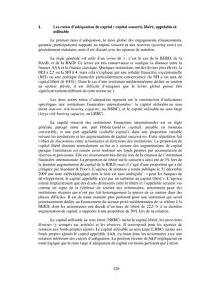 1.       Les ratios d’adéquation de capital : capital souscrit, libéré, appelable et
         utilisable

       Le premier ratio d’adéquation, le ratio global des engagements (financements,
garantie, participations) rapporté au capital souscrit et aux réserves (gearing ratio) est
généralement statutaire, mais il est discuté avec les agences de notation.

        La règle générale est celle d’un levier de 1 : c’est le cas de la BERD, de la
BAsD, et de la BAfD. Ce levier est très conservateur et souligne la distance entre la
finance AAA et la finance classique. Quelques institutions ont des leviers plus élevés, la
BEI à 2,5 ou la SFI à 4, mais cela s’explique par une solidité financière exceptionnelle
(BEI) ou une politique financière particulièrement conservatrice (la SFI a un taux de
capital libéré de 100%). Dans le cas d’une institution méditerranéenne dédiée au soutien
au secteur privée, il est difficile d’imaginer que le levier global puisse être
significativement différent de cette norme de 1.

        Les deux autres ratios d’adéquation reposent sur la construction d’indicateurs
spécifiques aux institutions financières internationales : le capital utilisable au sens
étroit (narrow risk-bearing capacity, ou NRBC), et le capital utilisable au sens large
(large risk-bearing capacity, ou LRBC).

         Le capital souscrit des institutions financières internationales est en règle
générale partagé entre une part libérée (paid-in capital), payable en monnaie
convertible, et une part appelable (callable capital), dans une proportion variable
suivant les institutions et les augmentations de capital successives. Cette répartition fait
l’objet de discussions entre actionnaires et directions des institutions. La proportion de
capital libéré diminue normalement au fur et à mesure des augmentations de capital
puisque l’institution est censée avoir renforcé ses fonds propres par accumulation de
réserves et provisions. Elle est inversement très élevée lors de la création de l’institution
financière internationale. La proportion de libéré sur le souscrit a ainsi été de 3% lors de
la dernière augmentation de capital de la BIRD, mais il s’agit d’une proportion qui a été
critiquée par Standard & Poor's. L’agence de notation a rendu publique le 31 décembre
2009 une note méthodologique dont le titre est sans ambiguïté : « pour les banques de
développement, le capital appelable n’est pas un substitut au capital libéré ». L’agence
estime implicitement que des écarts démesurés entre le libéré et l’appelable seraient vus
comme un signe de la faiblesse du soutien des actionnaires, notamment pour des
institutions récentes qui n’ont pas fait historiquement la preuve de ce soutien dans des
phases difficiles. Il est de toute manière plus pertinent pour une institution qui serait
prioritairement dédiée au financement du secteur privé méditerranéen de se référer à la
BERD, dont les actionnaires ont décidé d’un taux de libéré de 22,5 % à sa dernière
augmentation de capital, à rapporter à une proportion de 30% lors de sa création.

        Le capital utilisable au sens étroit (NRBC) inclut le capital libéré, les provisions
diverses (y compris sur arriérés) et les réserves. Il correspond pour les agences de
notation aux fonds propres ajustés. Le capital utilisable au sens large (LRBC) ajoute aux
fonds propres ajustés le capital appelable AAA, excluant donc les actionnaires avec une
notation inférieure des calculs d’adéquation. La position récente de S&P impliquerait en
toute logique que le ratio large d’adéquation du capital est moins pertinent que l’étroit.




                                                120
 