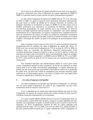 Sur la base de ces définitions de capital utilisable au sens étroit et au sens large,
les agences construisent deux ratios d’adéquation du capital, rapportant les NRBC et
LRBC à l’exposition totale au risque (encours des prêts, participations et garanties).

        Le ratio étroit d’adéquation du capital de la BIRD était de 37% et le ratio large
de 108% en 2008. Les agences jugent les autres institutions financières internationales
par écart relatif en termes de solidité de la structure financière, de prudence des
politiques financières et d’exposition au risque. La BIRD est en effet censée avoir le
meilleur actionnariat avec notamment un actionnaire de référence américain, une
diversification géographique du risque optimale parce que mondiale, un statut de
créancier privilégié également optimal puisque les emprunteurs sont censés dépendre
prioritairement de ses financements. Les agences examinent donc comparativement les
ratios de concentration des risques, les indices de soutien des actionnaires (acceptation
des augmentations de capital, part du libéré, existence d’arriérés éventuels sur le capital
exigible), l’historique des arriérés sur prêts et les politiques de provisionnement mises
en place.

        Dans la pratique et pour conserver leur AAA, les autres institutions financières
internationales doivent constituer des ratios d’adéquation de capital plus élevés. La
BAfD avait ainsi un ratio étroit d’adéquation de 77% et un large de 163% en 2008, les
meilleurs ratios de l’ensemble des institutions financières internationales. Cette
excellente performance financière compense ce qui est vue par les agences comme une
exposition au risque la plus forte parmi ses pairs (concentration des risques sur quelques
pays, historique d’arriérés importants). La BERD avait un NRBC de 77% et un LRBC
de 137%, ratios justifiés du point de vue des agences par une exposition privilégiée au
secteur privé.

       Une institution financière euro-méditerranéenne dédiée au secteur privé aurait
comme comparateurs naturels ces deux institutions, du fait de son exposition au risque
secteur privé et de sa faible diversification géographique. L’exigence financière qui
pèserait sur elle serait accrue par la possibilité d’une faiblesse relative de la proportion
de capital AAA, qui ferait que l’effort de constitution d’une structure financière solide
reposerait sur les fonds propres ajustés, c’est-à-dire à l’origine sur le seul capital libéré
et ensuite la rapidité de la constitution des réserves.

2.       Les ratios d’emprunt et de liquidité

      Les ratios d’emprunt et de liquidité sont également contraignants, en cohérence
avec un levier global d’adéquation du capital et des engagements (gearing ratio)
normalement limité de manière conservatrice à 1.

         Il n’y a cependant pas de normes aussi précisément définies que pour les ratios
d’adéquation, les agences de notation tolérant une certaine latitude de choix pour les
institutions financières internationales en ces domaines.

        Un certain nombre (BIAD, BAsD) choisissent un ratio d’endettement fondé sur
les fonds propres (capital libéré plus réserves), auxquels le capital appelable des pays
membres non emprunteurs est ajouté. La BAfD retient le plus resserré de deux leviers
alternatifs : un levier d’endettement statutaire de 80% du capital appelable total
(généralement très large : 43% fin 2008) et un levier de 100% d’un capital utilisable un
peu plus généreusement construit que le capital utilisable des ratios d’adéquation de

                                                121
 