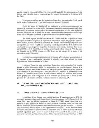 capital puisqu’il comprend le libéré, les réserves et l’appelable des actionnaires AA. Ce
dernier ratio est celui observé en priorité par les agences de notation et il était de 60%
fin 2008.

        Le point essentiel est que les institutions financières internationales AAA sont à
faible levier d’endettement, ce qui les distingue de la finance classique.

        Enfin, des ratios de liquidité élevés traduisent la troisième contrainte que les
agences de notation font peser sur les institutions financières internationales AAA. Les
indicateurs de liquidité retenus par les agences de notation sont en effet plus larges que
la seule couverture de la charge de la dette communément retenue (interest coverage
ratio) car ils intègrent également les prévisions de décaissement sur prêts.

        La même logique d’écart avec la BIRD à l’œuvre dans les exigences en ratios
de capital accroît les exigences de liquidité en fonction du risque perçu par les agences.
Dans les faits, le ratio habituel de couverture des intérêts est ainsi remplacé par un ratio
de liquidités sur passif exigible au sens élargi (actifs liquides/charge de la dette sur un
an plus décaissements prévus sur prêts). Ce ratio est sans surprise maximal dans le cas
de la BAfD : 140 % fin 2008, avec un ratio actifs liquides/dette totale de 77%. Le ratio
de liquidité de la BAfD retient en effet deux ans de charge de la dette et de
décaissements prévisionnels.

      La troisième contrainte distinctive de la finance AAA est donc la constitution et
le maintien d’une « surliquidité » destinée à absorber tout choc négatif en toute
hypothèse sur un horizon de un an et plus.

       L’aisance financière des institutions financières internationales s’est réduite
depuis le milieu des années 1990. Les actionnaires ont en effet imposé, d’abord à la
BIRD puis ensuite aux autres institutions, une politique de contribution aux guichets
concessionnels de ces institutions. Cette pression les a amenées à ponctionner leurs
réserves et à diminuer l’affectation de leurs résultats annuels aux réserves, donc à leurs
fonds propres et à leur surliquidité. Il n’en demeure pas moins que la limite à cette
pression des actionnaires est la nécessité de conserver la notation AAA.


IV.    LA NECESSITE DE CREER UNE NOUVELLE INSTITUTION : LES
      SOLUTIONS POSSIBLES


A.       UNE QUESTION DEJA EXAMINEE MAIS A RENOUVELER

        La création d’une banque euro-méditerranéenne de développement a déjà été
envisagée à deux reprises par le Conseil de l’Union européenne, en 2002 et en 2006. En
mars 2002, sous présidence espagnole, le Conseil ECOFIN avait estimé que « la
manière la plus efficace de mettre en œuvre l’action envisagée [était] de créer une
facilité renforcée d’investissements euro-méditerranéenne au sein de la BEI (…) ainsi
que la création, dans la région, d’une représentation de la BEI ». Cette décision donna
naissance, en octobre de la même année, à la FEMIP. Dans la même décision, le Conseil
ajoutait cependant que « après évaluation du fonctionnement de la facilité (…), il
conviendra d’envisager la création d’une filiale à participation majoritaire de la BEI,


                                               122
 