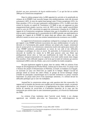 destinée aux pays partenaires du bassin méditerranéen »48, ce qui fut fait en octobre
2006 par la Commission européenne49.

        Dans le schéma proposé alors, la BEI apportait les activités et le portefeuille de
créances de la FEMIP à une nouvelle banque euro-méditerranéenne, dont elle devenait
actionnaire à 60%, le reste du capital étant partagé entre l’Union européenne (10%), les
Etats-membres (15%) et les pays partenaires méditerranéens (15%). La BEI avait alors
estimé les besoins en capital de l’institution à 22 Md€ ce qui, en supposant un ratio
                                                          ,
engagements/fonds propres (gearing ratio) de 100% et un ratio capital souscrit/libéré
(paid-in ratio) de 20%, nécessitait un apport des actionnaires à hauteur de 4,3 Md€ Le.
rapport de la Commission européenne soulignait donc que la faisabilité de cette option
était en partie conditionnée par le consentement de la BEI à prendre une participation en
échange de l’apport de la FEMIP (le projet étant par ailleurs plus coûteux et plus
difficile à mettre en œuvre sans une certaine mutualisation des ressources avec la BEI).

        Le rapport de la Commission européenne soulignait les avantages de cette option
par rapport à une FEMIP renforcée (association des pays méditerranéens à la prise de
décision et à l'actionnariat, plus grande tolérance aux projets plus risqués, notamment
dans le secteur privé). La Commission a néanmoins écarté cette option pour retenir celle
d’une FEMIP renforcée, principalement en raison de son coût et des difficultés
techniques et politiques de mise en œuvre. En particulier, la Commission relevait la
nécessité de modifier les statuts de la BEI pour pouvoir créer une filiale (qui
juridiquement devait alors se faire par modification du traité CE, donc par une
conférence intergouvernementale et la signature d’un traité ratifié ensuite dans chaque
Etat-membre). Cette difficulté majeure a été levée par le traité de Lisbonne qui autorise
maintenant la BEI à créer des filiales, sans avoir à modifier les traités européens.

        On peut également rappeler le projet, dans les années 1990, de création d’une
banque de développement du Proche-Orient, soutenu par les Etats-Unis. Ce projet visait
à financer des projets d’infrastructures en Palestine, en Israël, en Jordanie et en Egypte,
en associant ces pays aux Etats-Unis au capital de la banque. Malgré l’accord de
principe initial au niveau des chefs d’Etats, le groupe de travail technique chargé
d’établir les principales caractéristiques de la nouvelle institution n’a jamais vraiment
fonctionné. Le projet étant privé d’une dynamique autonome, il a échoué devant les
difficultés politiques qui se sont vite multipliées.

       Aujourd’hui la commission estime que cette question doit être renouvelée. Ce
rapport met en lumière des besoins non comblés par les intervenants actuels, au premier
rang desquels le besoin d’association et d’appropriation des Etats méditerranéens, le
besoin de transfert de savoir-faire et d’animation financière de la zone, par des
instruments peu utilisés dans la zone (notamment garanties), et le besoin de financement
des PME.

       La création d’une institution dont l’activité serait limitée à ces champs
apporterait une véritable plus-value au financement du codéveloppement en



        48
             Conclusions du Conseil ECOFIN, 14 mars 2002, DOC 7229/02
        49
            Communication de la Commission européenne au Conseil, Revue de la FEMIP et options pour
l’avenir : COM(2006)592, 17 octobre 2006

                                                   123
 