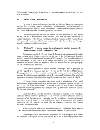Méditerranée. Sans préjuger de son statut, la commission estime nécessaire de créer une
telle institution.

B.       LES OPTIONS ENVISAGEABLES

        Au terme de cette analyse, pour répondre aux besoins décrits précédemment,
suivant les principes rappelés (subsidiarité, conditionnalité, complémentarité et
extinction lorsque les objectifs seront atteints), et à l’attente très forte des pays du sud et
de l’est de la Méditerranée, plusieurs options ont été étudiées.

       Ces options répondent en outre aux critères suivants : permettre aux pays du sud
et de l’est de la Méditerranée d’être associés, dans une véritable perspective de
codéveloppement, c'est-à-dire de cofinancement et de coresponsabilité, et, dans le cas
d’une nouvelle institution, obtenir une notation AAA afin de mobiliser de l’épargne
dans les meilleures conditions possibles.

1.       Option n° 1 : créer une banque de développement méditerranéenne : des
         avantages mais un coût extrêmement élevé

        Cette option consiste à créer une nouvelle banque de développement régionale,
dont le capital serait détenu en majorité par les pays et les établissements financiers
(publics ou multilatéraux) du nord (au moins à 51%) et par les Etats du sud et de l’est de
la Méditerranée (au plus à 49%). Cette banque se donnerait pour objectif exclusif de
répondre aux besoins identifiés, et pourrait ouvrir des bureaux dans les principaux pays
où elle serait amenée à intervenir.

       Cette solution présente un certain nombre d’avantages, dont le principal est
qu’elle répond à la demande des pays du sud et de l’est de la Méditerranée.
L’appropriation par ces Etats serait ici maximale. Ils seraient actionnaires significatifs,
auraient des administrateurs, des dirigeants et des cadres de l’institution. Elle satisferait
également le besoin d’institutionnalisation politique exprimé dans le cadre de l’UpM.

        L’existence d’une institution favoriserait ainsi la constitution d’un capital
humain dédié au développement de la Méditerranée, et provenant en partie des pays du
sud et de l’est de la Méditerranée. Ces cadres, formés au sein de cette institution,
pourraient ensuite regagner leur pays d’origine afin d’y diffuser les méthodes acquises
au sein de l’institution.

        La création d’une nouvelle institution permettrait en outre de ne pas reproduire
certaines erreurs commises par le passé. La nouvelle institution choisirait ainsi ses
domaines d’activité, sans avoir à reprendre ceux des institutions existantes, recruterait
des cadres au profil adapté, et pourrait définir des règles de gouvernance plus souples.
Autrement dit, elle pourrait être créée afin de répondre exactement aux besoins
identifiés par la commission.

      Mais cette option présente un inconvénient majeur : l’obtention d’une notation
AAA, absolument indispensable, serait extrêmement coûteuse en capital initial.

       Dans une période où les contraintes budgétaires des Etats européens vont encore
se renforcer, cette option semble peu réaliste. En effet, le ratio engagements/fonds


                                                 124
 