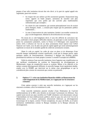 propres d’une telle institution devrait être très élevé, et la part de capital appelé très
importante, pour trois raisons :
            les risques liés aux métiers qu’elle assumerait (garantie, financement long
             terme, apports en fonds propres, animation de marché) sont plus
             importants que ceux portés par des activités plus traditionnelles
             (infrastructures par exemple) ;
            les clients de cette institution, qui seraient principalement issus du secteur
             privé (banques, fonds…), seraient plus risqués que les partenaires publics
             traditionnels ;
            la zone d’intervention de cette institution, limitée à un nombre restreint de
             pays en développement, réduirait la diversification de son risque.
        En raison de ce coût budgétaire élevé, il sera très difficile de convaincre des
Etats, confrontés à leurs propres difficultés internes, de participer à cette institution. Or
parmi les actionnaires potentiels, seules la France et l’Allemagne sont aujourd’hui
notées AAA. L’absence de l’un de ces deux actionnaires ferait reposer tout l’effort
financier sur l’autre, avec de plus une part de capital appelé qui serait automatiquement
supérieure en raison de la moindre qualité de crédit des actionnaires restants.

       Outre le coût en capital, les coûts de mise en place et de démarrage d’une
nouvelle banque multilatérale seraient significatifs, avant que la banque puisse, après
quelques années de fonctionnement, commencer à dégager des résultats positifs
permettant de renforcer ses fonds propres (comme l’a montré l'exemple de la BERD).
       Enfin la création d’une nouvelle institution, loin d’apporter une simplification ou
une meilleure coordination du système de financement du développement en
Méditerranée, risque de complexifier encore ce système. Même si les objectifs et les
métiers seraient théoriquement différents, la nouvelle banque ferait rapidement double-
emploi avec la FEMIP, qui intervient sur la même zone géographique et qui la
considérerait plus comme un concurrent que comme un partenaire.



2.       Option n° 2 : créer une institution financière dédiée au financement du
         codéveloppement de la Méditerranée, en s’appuyant sur les structures
         existantes

        Cette option consiste à créer une nouvelle institution, en s’appuyant sur les
structures existantes, afin d’en minimiser le coût.

         Cette nouvelle institution pourrait résulter d’une filialisation de l’activité
méditerranéenne de la BEI, cette dernière en devenant l’actionnaire de référence. Son
capital serait ouvert aux pays membres de l’UpM volontaires (soit directement, soit par
l’intermédiaire de leurs établissements publics), dont les pays du sud et de l’est de la
Méditerranée, et à d’autres partenaires directement intéressés au développement
économique de la région, comme l’Union européenne, les pays du Golfe, ou d’autres
institutions multilatérales comme la Banque mondiale ou la Banque africaine de
développement.




                                                125
 