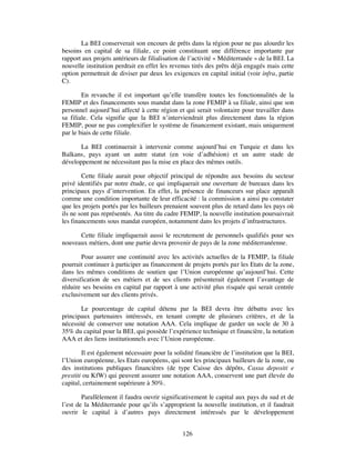La BEI conserverait son encours de prêts dans la région pour ne pas alourdir les
besoins en capital de sa filiale, ce point constituant une différence importante par
rapport aux projets antérieurs de filialisation de l’activité « Méditerranée » de la BEI. La
nouvelle institution perdrait en effet les revenus tirés des prêts déjà engagés mais cette
option permettrait de diviser par deux les exigences en capital initial (voir infra, partie
C).

        En revanche il est important qu’elle transfère toutes les fonctionnalités de la
FEMIP et des financements sous mandat dans la zone FEMIP à sa filiale, ainsi que son
personnel aujourd’hui affecté à cette région et qui serait volontaire pour travailler dans
sa filiale. Cela signifie que la BEI n’interviendrait plus directement dans la région
FEMIP, pour ne pas complexifier le système de financement existant, mais uniquement
par le biais de cette filiale.

       La BEI continuerait à intervenir comme aujourd’hui en Turquie et dans les
Balkans, pays ayant un autre statut (en voie d’adhésion) et un autre stade de
développement ne nécessitant pas la mise en place des mêmes outils.

        Cette filiale aurait pour objectif principal de répondre aux besoins du secteur
privé identifiés par notre étude, ce qui impliquerait une ouverture de bureaux dans les
principaux pays d’intervention. En effet, la présence de financeurs sur place apparaît
comme une condition importante de leur efficacité : la commission a ainsi pu constater
que les projets portés par les bailleurs prenaient souvent plus de retard dans les pays où
ils ne sont pas représentés. Au titre du cadre FEMIP, la nouvelle institution poursuivrait
les financements sous mandat européen, notamment dans les projets d’infrastructures.

      Cette filiale impliquerait aussi le recrutement de personnels qualifiés pour ses
nouveaux métiers, dont une partie devra provenir de pays de la zone méditerranéenne.

        Pour assurer une continuité avec les activités actuelles de la FEMIP, la filiale
pourrait continuer à participer au financement de projets portés par les Etats de la zone,
dans les mêmes conditions de soutien que l’Union européenne qu’aujourd’hui. Cette
diversification de ses métiers et de ses clients présenterait également l’avantage de
réduire ses besoins en capital par rapport à une activité plus risquée qui serait centrée
exclusivement sur des clients privés.

       Le pourcentage de capital détenu par la BEI devra être débattu avec les
principaux partenaires intéressés, en tenant compte de plusieurs critères, et de la
nécessité de conserver une notation AAA. Cela implique de garder un socle de 30 à
35% du capital pour la BEI, qui possède l’expérience technique et financière, la notation
AAA et des liens institutionnels avec l’Union européenne.

        Il est également nécessaire pour la solidité financière de l’institution que la BEI,
l’Union européenne, les Etats européens, qui sont les principaux bailleurs de la zone, ou
des institutions publiques financières (de type Caisse des dépôts, Cassa depositi e
prestiti ou KfW) qui peuvent assurer une notation AAA, conservent une part élevée du
capital, certainement supérieure à 50%.

        Parallèlement il faudra ouvrir significativement le capital aux pays du sud et de
l’est de la Méditerranée pour qu’ils s’approprient la nouvelle institution, et il faudrait
ouvrir le capital à d’autres pays directement intéressés par le développement


                                               126
 