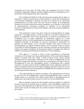 économique de la zone (pays du Golfe, autres pays européens) ainsi qu’à d’autres
institutions multilatérales (Banque mondiale, Banque africaine de développement, etc.)
pour limiter l’effort budgétaire des autres actionnaires.

        Pour simplifier la lisibilité de l’offre de financement européen dans la région, et
augmenter la capacité financière de la nouvelle institution, il serait enfin souhaitable que
la Commission européenne lui délègue une partie de la gestion de ses subventions
méditerranéennes. La filiale aurait ainsi une activité de banque de développement
finançant ses activités à partir des ressources empruntées sur les marchés, et une activité
de subventionnement d’assistance technique, de formation, ou de financement
d’activités d’intérêt général non directement rentables, à partir de ressources budgétaires
communautaires.

       Cette proposition s’inscrit ainsi dans l’esprit des recommandations du rapport
Camdessus50. Ce rapport propose en effet de renforcer les ressources humaines de la
BEI et ses implantations dans les pays bénéficiaires, de renforcer la coopération et la
coordination avec les autres instruments de financement extérieur de l’Union
européenne, de faire un effort supplémentaire de financement des PME et des projets de
coopération régionale, de développer de nouveaux instruments de financement des
garanties, des fonds propres, ou de l’assistance technique. Pour mettre en place ces
recommandations, le rapport Camdessus propose dans un premier temps la création
d’une filiale de la BEI regroupant ses activités extérieures, puis dans un second temps la
création d’une agence européenne de financement extérieur, regroupant cette filiale de
la BEI et les instruments de financement extérieur de l’Union européenne.

       Cette option n° 2 consiste à mettre en place partiellement la proposition
Camdessus en la focalisant sur la région méditerranéenne. Cette concentration régionale
présente l’avantage d’être plus simple à mettre en place qu’une solution globale
concernant tous les financements extérieurs de l’UE. Choisir la Méditerranée en tant
que région d’application prioritaire se justifie par la nécessité pour l’Europe d’aider au
développement de cette zone géographique, proche et fondamentale pour sa propre
croissance. Une autre raison de choisir la Méditerranée comme application pilote de la
réforme structurelle préconisée par le rapport Camdessus provient du fait qu’à l’est de
l’Europe la réforme passe par une intégration de la BERD dont les modalités ne relèvent
pas du champ de notre commission.

      Cette option présente de nombreux avantages : forte appropriation par les Etats
du sud et de l’est de la Méditerranée, besoin d’institutionnalisation dans le cadre de
l’UpM satisfait, et constitution d’un capital humain dédié au développement de la
Méditerranée, provenant en partie des pays du sud et de l’est de la Méditerranée.

        Mais le principal avantage de cette deuxième option par rapport à la première
provient du fait que la notation AAA est possible, à un coût budgétaire inférieur, en
raison de la forte implication de la BEI qui est notée AAA, et de la conservation d’une
activité moins risquée de financement sous mandat européen d’infrastructures, portée
par les Etats.



         50
            EIB’s external mandate 2007-2013 mid-term review, Report and recommandations of the
steering committee of wise persons (présidé par Michel Camdessus) : février 2010

                                                 127
 