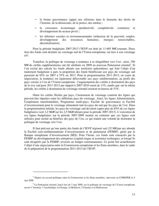    la bonne gouvernance (appui aux réformes dans le domaine des droits de
                l’homme, de la démocratie, de la justice, des média) ;
               la croissance économique (productivité,                    compétitivité,      commerce       et
                développement du secteur privé) ;
               les réformes sociales et environnementales (réduction de la pauvreté, emploi,
                développement      des    ressources  humaines,     énergies   renouvelables,
                décentralisation).
        Pour la période budgétaire 2007-2013 l’IEVP est doté de 11 605 M€ courants. Deux
tiers des fonds sont destinés au voisinage sud de l’Union européenne, un tiers à son voisinage
est5.

        Toutefois, la politique de voisinage a tendance à se rééquilibrer vers l’est : ainsi, 350
M€ de crédits supplémentaires ont été attribués en 2009 au nouveau Partenariat oriental6. Si
l’on exclut des calculs les fonds alloués aux territoires palestiniens, qui font l’objet d’un
traitement budgétaire à part, la proportion des fonds bénéficiant aux pays du voisinage sud
passerait de 65% en 2007 à 55% en 2013. Pour la programmation 2011-2013, en cours de
négociation, la tendance est également défavorable aux pays méditerranéens, au profit des
pays voisins à l’est de l’Union européenne : l'augmentation des crédits à destination des pays
de la rive sud pour 2011-2013 par rapport à 2007-2010 serait de 13%, tandis que sur la même
période, les crédits à destination du voisinage oriental seraient en hausse de 53%.

        Outre les crédits fléchés par pays, l’instrument de voisinage contient des lignes qui
peuvent être réparties entre les différents pays du voisinage. Ainsi, les lignes Administration,
Coopération transfrontalière, Programme multi-pays, Facilité de gouvernance et Facilité
d’investissement pour le voisinage alimentent tant les pays du sud que les pays de l’est. Dans
la programmation initiale, les pays du voisinage sud devaient capter plus de 85% de ces lignes
budgétaires (soit 2,2 Md€ sur les 2,5 Md€alloués pour la période 2007-2013). L’exécution de
ces lignes budgétaires sur la période 2007-2009 montre au contraire que ces lignes sont
utilisées pour moitié au bénéfice des pays de l’est, ce qui traduit une volonté de réorienter la
politique de voisinage vers l’est.

        Il faut préciser qu’une partie des fonds de l’IEVP régional sud (32 M€ par an) abonde
la Facilité euro-méditerranéenne d’investissement et de partenariat (FEMIP), gérée par la
Banque européenne d’investissement (BEI). Pour l’heure, ces fonds sont consacrés par la
FEMIP au développement des entreprises (capital-risque et assistance technique), et lorsqu’ils
sont récupérés par la FEMIP, reversés au budget communautaire. Ce point fait actuellement
l’objet d’une négociation entre la Commission européenne et les Etats-membres, dans le cadre
de la préparation de la programmation 2011-2013 de l’IEVP.




        5
            Depuis un accord politique entre la Commission et les Etats-membres, intervenu en COREPER le 5
mai 2006.
         6
           La Partenariat oriental, lancé lors du 7 mai 2009, est la politique de voisinage de l’Union européenne
envers l’Arménie, l’Azerbaïdjan, la Géorgie, la Moldavie, l’Ukraine et la Biélorussie.

                                                                                                              13
 
