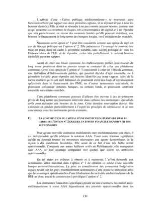 L’activité d’une « Caisse publique méditerranéenne » se trouverait ainsi
fortement réduite par rapport aux deux premières options, et ne répondrait pas à tous les
besoins identifiés. Elle devrait se résoudre à ne pas couvrir certains besoins, comme tout
ce qui concerne la couverture de risques, très consommatrice de capital, et à ne répondre
que très partiellement, en raison des montants limités qu’elle pourrait mobiliser, aux
besoins de financement de long terme des banques locales, ou d’animation des marchés.

        Néanmoins cette option n° 3 peut être considérée comme une option de repli en
cas de blocage politique sur l’option n° 2. Elle présenterait l’avantage de pouvoir être
mise en place dans un cadre à géométrie variable, sans accord politique de tous les
Etats-membres de l’UE, et de répondre, certes très partiellement, à certains besoins
identifiés par notre rapport.

        Avant de créer une filiale commune, les établissements publics investisseurs de
long terme pourraient dans un premier temps se contenter de créer une plateforme
commune. Cette sous-option de l’option n° 3 consisterait à créer un véhicule commun,
une fédération d’établissements publics, qui pourrait décider d’agir ensemble, ou à
géométrie variable, pour répondre aux besoins identifiés par notre rapport. Ainsi de la
même manière qu’ils ont créé Inframed, ils pourraient créer des fonds d’investissement
spécialisés dans le financement des PME, ou d’autres instruments spécialisés, ils
pourraient cofinancer certaines banques, ou certains fonds, et pourraient intervenir
ensemble sur certains marchés.

       Cette plateforme commune pourrait d’ailleurs être ouverte à des investisseurs
privés de long terme qui pourraient intervenir dans certains des instruments spécialisés
créés pour répondre aux besoins de la zone. Cette dernière sous-option devrait être
examinée en gardant particulièrement à l’esprit les principes de subsidiarité et de non
concurrence avec les instruments privés existants.

C.       LA CONSTITUTION DU CAPITAL D’UNE INSTITUTION FINANCIERE DANS LE
         CADRE DE L’OPTION N° 2 EXIGERA UN EFFORT FINANCIER SIGNIFICATIF DES
         ACTIONNAIRES


        Pour qu'une nouvelle institution multilatérale euro-méditerranéenne soit créée, il
est indispensable qu'elle obtienne la notation AAA. Toute autre notation signifierait
qu'elle ne pourrait fournir les ressources nécessaires aux agents économiques de la
région à des conditions favorables. Elle serait de ce fait d’une très faible utilité
opérationnelle. Comparée aux autres bailleurs actifs en Méditerranée, elle manquerait
sans AAA de tout avantage comparatif réel quelles que soient ses ambitions
opérationnelles.

       Un tel statut est coûteux à obtenir et à maintenir. L’effort demandé aux
actionnaires serait maximal dans l’option n° 1 de création ex nihilo d’une nouvelle
banque euro-méditerranéenne. La prise en considération des contraintes budgétaires
aiguës pesant sur les pays potentiellement actionnaires d’une nouvelle institution ainsi
que les avantages opérationnelles d’une filialisation des activités méditerranéennes de la
BEI ont donc amené la commission à privilégier l’option n° 2.

       Les contraintes financières spécifiques pesant sur une éventuelle institution euro-
méditerranéenne à statut AAA dépendraient des priorités opérationnelles dont les


                                              130
 