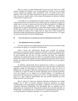 Pour ces raisons, il paraît indispensable d’assurer un socle AAA avec la BEI
comme actionnaire de référence avec une participation de l’ordre du tiers du capital
souscrit, renforcé par quelques autres actionnaires AAA. Un capital souscrit AAA
supérieur à 50% serait sans doute accepté par les agences de notation comme la preuve
d’une structure de capital solide et d’un soutien d’actionnaires de référence facilitant
l’obtention de la notation AAA.

         L’ensemble de ces considérations provisoires amène à estimer que la nouvelle
institution devrait être en tout état de cause coûteuse pour les actionnaires en termes de
soutien initial. Au final, le capital souscrit devrait en effet être supérieur à 10 Md€ pour
obtenir un niveau d’engagement annuel d’environ 2 Md€ sans impliquer une
augmentation de capital trop rapprochée. La part initiale libérée devrait s’établir autour
de 40%, pour assurer un niveau de fonds propres et un ratio d’adéquation de capital
étroit justifiant la notation AAA, compte tenu du risque élevé d’une institution de
financement dédiée principalement aux financements de moyen-long terme, et à l’appui
au secteur privé des pays du sud de la Méditerranée.

D.       UNE GOUVERNANCE ET DES REGLES DE FONCTIONNEMENT INNOVANTES


1.       Une institution ouverte et évolutive

        Une telle institution euro-méditerranéenne devrait être ouverte et évolutive quant
à sa structure de capital, et à sa doctrine d’investissement.

        Celle-ci devrait être suffisamment flexible pour accueillir de nouveaux
actionnaires, qui pourraient préférer attendre les premières expériences opérationnelles
de la nouvelle institution avant de la rejoindre. Ceci peut concerner autant certains pays
du nord européens que des pays ou fonds souverains du Golfe. Une proportion
significative de capital autorisé mais non offert à la souscription initiale des actionnaires
pourrait être retenue. Cette proportion ne peut cependant être trop large afin d’éviter de
produire une impression de soutien actionnarial initial trop faible aux yeux des agences
de notation.

        Sa définition opérationnelle devrait également être évolutive. La justification
essentielle à la création de la nouvelle institution est le constat de limites d’efficacité du
dispositif existant de financement du secteur privé dans les pays du sud de la
Méditerranée. Ces manques et déficiences pourraient trouver des solutions dans la prise
en charge de six lignes de métier ou activités spécifiques par une nouvelle institution.
L’axe qui organise ces six métiers est la priorité donnée à la facilitation des
financements de long terme des économies de la zone et à l’appui spécifique au secteur
privé. Il y a donc cohérence opérationnelle dans une nouvelle institution qui serait
dédiée en priorité au secteur privé.

         Dans le cadre de la reprise des opérations effectuées actuellement sous mandat
européen par la BEI, la nouvelle institution financerait également les projets
d’infrastructures et les grands projets structurants. L’expérience et les succès des autres
institutions financières multilatérales sont indiscutables dans ces domaines mais la
participation aux syndications des financements conjoints de la nouvelle institution est
indispensable. La justification de ces financements est particulièrement forte dans les
cas de grands projets d’intégration régionale avec association du secteur privé.

                                                133
 