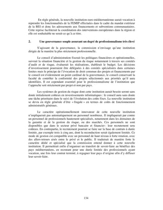 En règle générale, la nouvelle institution euro-méditerranéenne aurait vocation à
reprendre les fonctionnalités de la FEMIP effectuées dans le cadre du mandat extérieur
de la BEI et donc les adossements aux financements et subventions communautaires.
Cette reprise faciliterait la coordination des interventions européennes dans la région et
elle est souhaitable ne serait-ce qu’à ce titre.

2.       Une gouvernance souple assurant un degré de professionnalisme très élevé

        S’agissant de la gouvernance, la commission n’envisage qu’une institution
dirigée de la manière la plus strictement professionnelle.

        Le conseil d’administration fixerait les politiques financières et opérationnelles,
suivrait la situation financière et la gestion du risque notamment à travers ses comités
d’audit et de risque, évaluerait les réalisations, établirait le budget. Les décisions
d’investissement pourraient être déléguées à des comités spécialisées dans certaines
limites mais le principe de l’évocation de droit commun des projets et financements par
le conseil est évidemment un point cardinal de la gouvernance, le conseil conservant la
faculté de contrôler la conformité des projets sélectionnés aux priorités qu’il aura
identifiées. Il est cependant essentiel pour le professionnalisme de l’institution que
l’approche soit strictement par projet et non par pays.

       Les systèmes de gestion du risque dont cette institution aurait besoin seront sans
doute initialement coûteux en investissements informatiques : le conseil aura sans doute
une tâche prioritaire dans le suivi de l’évolution des coûts fixes. La nouvelle institution
se devra en règle générale d’être « frugale » en termes de coûts de fonctionnement
administratifs généraux.

         Le caractère opérationnellement innovateur de cette nouvelle institution
n’impliquerait pas automatiquement un personnel nombreux. Il impliquerait par contre
un personnel de professionnels hautement spécialisés, notamment dans les domaines de
la garantie et de la gestion du risque, ou des marchés. Ces personnels ne sont
disponibles que dans le secteur privé bancaire et financier : leur recrutement sera
coûteux. En contrepartie, le recrutement pourrait se faire sur la base de contrats à durée
limitée, par exemple trois à cinq ans, dont la reconduction serait également limitée. Ce
mode de gestion est compatible avec un personnel de haut niveau à forte rotation, avec
des allers-retours aisés entre le privé et le public. Il traduirait de manière forte le
caractère dédié et spécialisé que la commission entend donner à cette nouvelle
institution. Il permettrait enfin d’organiser un transfert de savoir-faire au bénéfice des
pays méditerranéens, en recrutant pour une durée limitée des professionnels ayant
vocation, une fois leur contrat terminé, à regagner leur pays d’origine afin d’y diffuser
leur savoir-faire.




                                               134
 