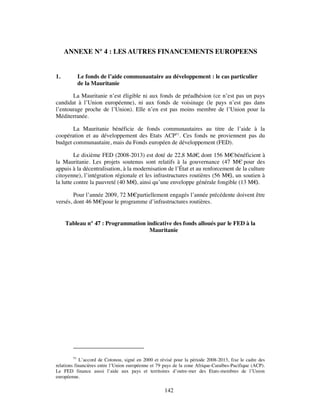 ANNEXE N° 4 : LES AUTRES FINANCEMENTS EUROPEENS


1.           Le fonds de l’aide communautaire au développement : le cas particulier
             de la Mauritanie

       La Mauritanie n’est éligible ni aux fonds de préadhésion (ce n’est pas un pays
candidat à l’Union européenne), ni aux fonds de voisinage (le pays n’est pas dans
l’entourage proche de l’Union). Elle n’en est pas moins membre de l’Union pour la
Méditerranée.

       La Mauritanie bénéficie de fonds communautaires au titre de l’aide à la
coopération et au développement des Etats ACP51. Ces fonds ne proviennent pas du
budget communautaire, mais du Fonds européen de développement (FED).

         Le dixième FED (2008-2013) est doté de 22,8 Md€ dont 156 M€ bénéficient à
                                                               ,
la Mauritanie. Les projets soutenus sont relatifs à la gouvernance (47 M€ pour des
appuis à la décentralisation, à la modernisation de l’État et au renforcement de la culture
citoyenne), l’intégration régionale et les infrastructures routières (56 M€ un soutien à
                                                                           ),
la lutte contre la pauvreté (40 M€ ainsi qu’une enveloppe générale fongible (13 M€
                                   ),                                                  ).

        Pour l’année 2009, 72 M€partiellement engagés l’année précédente doivent être
versés, dont 46 M€pour le programme d’infrastructures routières.


     Tableau n° 47 : Programmation indicative des fonds alloués par le FED à la
                                    Mauritanie




        51
            L’accord de Cotonou, signé en 2000 et révisé pour la période 2008-2013, fixe le cadre des
relations financières entre l’Union européenne et 79 pays de la zone Afrique-Caraïbes-Pacifique (ACP).
Le FED finance aussi l’aide aux pays et territoires d’outre-mer des Etats-membres de l’Union
européenne.

                                                     142
 