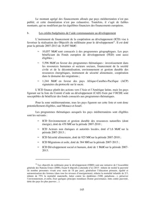 Le montant agrégé des financements alloués par pays méditerranéen n’est pas
publié, et cette énumération n’est pas exhaustive. Toutefois, il s’agit de faibles
montants, qui ne modifient pas les équilibres financiers des financements européens.

b.          Les crédits budgétaires de l’aide communautaire au développement

        L’instrument de financement de la coopération au développement (ICD) vise à
favoriser la réalisation des Objectifs du millénaire pour le développement52. Il est doté
pour la période 2007-2013 de 16,897 Md€:
               10,057 Md€ sont consacrés à des programmes géographiques. Les pays
                bénéficiant du Fonds européen de développement (FED) sont aussi
                éligibles ;
               5,596 Md€ en faveur des programmes thématiques : investissement dans
                les ressources humaines et secteurs sociaux, financement de la société
                civile et de la décentralisation, environnement et gestion durable des
                ressources énergétiques, instrument de sécurité alimentaire, coopération
                dans le domaine des migrations ;
               1,244 Md€ en faveur des pays Afrique-Caraïbes-Pacifique (ACP)
                signataires du protocole sur le sucre.
       L’ICD finance plutôt des actions vers l’Asie et l’Amérique latine, mais les pays
figurant sur la liste du Comité d’aide au développement (CAD) fixée par l’OCDE sont
susceptibles de bénéficier des fonds consacrés aux programmes thématiques.

       Pour la zone méditerranéenne, tous les pays figurent sur cette liste et sont donc
potentiellement éligibles, sauf Monaco et Israël.

        Les programmes thématiques auxquels les pays méditerranéens sont éligibles
sont les suivants :
               ICD Environnement et gestion durable des ressources naturelles (dont
                énergie), doté de 470 M€sur la période 2007-2010 ;
               ICD Acteurs non étatiques et autorités locales, doté d’1,6 Md€ sur la
                période 2007-2013 ;
               ICD Sécurité alimentaire, doté de 925 M€sur la période 2007-2010 ;
               ICD Migrations et asile, doté de 384 M€sur la période 2007-2013 ;
               ICD Développement social et humain, doté de 1 Md€ sur la période 2007-
                2013.



         52
            Les objectifs du millénaire pour le développement (OMD) sont une initiative de l’Assemblée
générale des Nations-Unies (2000), fixant 8 objectifs à atteindre d’ici 2015 : réduire de moitié la pauvreté
(le nombre personnes vivant avec mois de 1$ par jour), généraliser l’éducation primaire, égalité et
autonomisation des femmes (dans tous les niveaux d’enseignement), réduire la mortalité infantile de 2/3,
réduire de 75% la mortalité maternelle, lutter contre les épidémies (VIH, paludisme…), préserver
l’environnement, et enfin, fixer quelques principes mondiaux (bonne gouvernance, lutte contre pauvreté,
dette des pays les plus pauvres…).


                                                        145
 