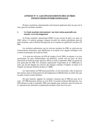 ANNEXE N° 5 : LES FINANCEMENTS DES AUTRES
              INSTITUTIONS INTERNATIONALES


       D’autres institutions internationales interviennent également dans les pays de la
zone, pour des montants moindres.

1.       Le Fonds monétaire international : une intervention ponctuelle non
         orientée vers le développement

        Le Fonds monétaire international (FMI) n’a pas octroyé de prêt à ces pays en
2009, même s’il subsiste quelques reliquats de prêts des années précédentes pour de
petits montants, sauf en Bosnie-Herzégovine où le montant est significatif (environ 270
M$).

        Les territoires palestiniens, qui ne sont pas membres du FMI, ne reçoivent pas
d’interventions financières mais bénéficient en revanche d’un support technique et de
conseils économiques de la part du fonds.

         A la suite des décisions du G20 de Londres d’avril 2009, en réponse à la crise
économique, les pays méditerranéens ont bénéficié, comme tous les pays, de deux
allocations de droits de tirage spéciaux (DTS) en août et septembre 2009, au prorata de
leur quote-part du FMI. Ces montants représentent l’équivalent de 6,7 Md€ pour la
zone, qui ont été intégrés aux réserves des banques centrales (l’Algérie, la Libye et la
Turquie ont chacune bénéficié de plus d’1 Md€  ).

        Les interventions du FMI étant ponctuelles, et non récurrentes, elles ne peuvent
être incluses dans le financement du développement en Méditerranée au même titre que
les prêts et dons d’autres bailleurs.

        On peut toutefois rappeler les montants consacrés par le FMI aux pays de la
zone : 257 M€ demeurent alloués en avril 2010, l’essentiel en Bosnie-Herzégovine. Les
DTS alloués en août et septembre 2009 sont indiqués pour mémoire, dans la mesure où
il s’agissait d’une allocation exceptionnelle destinée à faire face à la crise :




                                             147
 