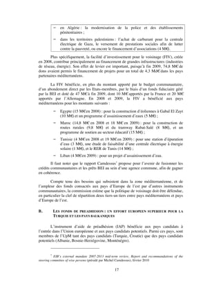     en Algérie : la modernisation de la police et des établissements
              pénitentiaires ;
             dans les territoires palestiniens : l’achat de carburant pour la centrale
              électrique de Gaza, le versement de prestations sociales afin de lutter
              contre la pauvreté, ou encore le financement d’associations (4 M€).
       Plus spécifiquement, la facilité d’investissement pour le voisinage (FIV), créée
en 2008, contribue principalement au financement de grandes infrastructures (industries
de réseau, énergie). Son effet de levier est important, puisqu’à fin 2009, 74,8 M€ de
dons avaient permis le financement de projets pour un total de 4,3 Md€ dans les pays
partenaires méditerranéens.

       La FIV bénéficie, en plus du montant apporté par le budget communautaire,
d’un abondement direct par les Etats-membres, par le biais d’un fonds fiduciaire géré
par la BEI et doté de 47 M€ à fin 2009, dont 10 M€ apportés par la France et 20 M€
apportés par l’Allemagne. En 2008 et 2009, la FIV a bénéficié aux pays
méditerranéens pour les montants suivants :
             Egypte (15 M€en 2008) : pour la construction d’éoliennes à Gabal El Zayt
              (10 M€ et un programme d’assainissement d’eaux (5 M€ ;
                     )                                               )
             Maroc (14,8 M€ en 2008 et 18 M€ en 2009) : pour la construction de
              routes rurales (9,8 M€ et du tramway Rabat-Salé (8 M€ et un
                                     )                                 ),
              programme de soutien au secteur éducatif (15 M€ ;
                                                             )
             Tunisie (4 M€ en 2008 et 19 M€ en 2009) : pour une station d’épuration
              d’eau (3 M€ une étude de faisabilité d’une centrale électrique à énergie
                          ),
              solaire (1 M€ et le RER de Tunis (14 M€ ;
                           ),                         )
             Liban (4 M€en 2009) : pour un projet d’assainissement d’eau.
        Il faut noter que le rapport Camdessus7 propose pour l’avenir de fusionner les
crédits communautaires et les prêts BEI au sein d’une agence commune, afin de gagner
en cohérence.

        Compte tenu des besoins qui subsistent dans la zone méditerranéenne, et de
l’ampleur des fonds consacrés aux pays d’Europe de l’est par d’autres instruments
communautaires, la commission estime que la politique de voisinage doit être défendue,
en particulier la clef de répartition deux tiers-un tiers entre pays méditerranéens et pays
d’Europe de l’est.

B.       LES FONDS DE PREADHESION : UN EFFORT             EUROPEEN SUPERIEUR POUR LA
         TURQUIE ET LES PAYS BALKANIQUES

        L’instrument d’aide de préadhésion (IAP) bénéficie aux pays candidats à
l’entrée dans l’Union européenne et aux pays candidats potentiels. Parmi ces pays, sont
membres de l’UpM tant des pays candidats (Turquie, Croatie) que des pays candidats
potentiels (Albanie, Bosnie-Herzégovine, Monténégro).


         7
           EIB’s external mandate 2007-2013 mid-term review, Report and recommandations of the
steering committee of wise persons (présidé par Michel Camdessus), février 2010

                                                 17
 
