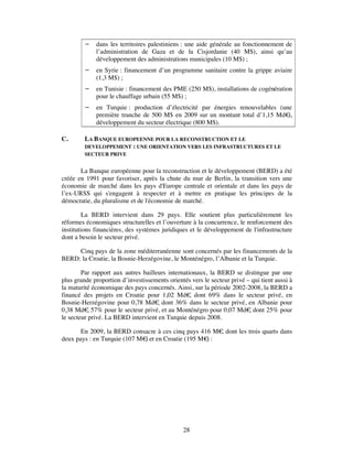    dans les territoires palestiniens : une aide générale au fonctionnement de
             l’administration de Gaza et de la Cisjordanie (40 M$), ainsi qu’au
             développement des administrations municipales (10 M$) ;
            en Syrie : financement d’un programme sanitaire contre la grippe aviaire
             (1,3 M$) ;
            en Tunisie : financement des PME (250 M$), installations de cogénération
             pour le chauffage urbain (55 M$) ;
            en Turquie : production d’électricité par énergies renouvelables (une
             première tranche de 500 M$ en 2009 sur un montant total d’1,15 Md€  ),
             développement du secteur électrique (800 M$).

C.       LA BANQUE EUROPEENNE POUR LA RECONSTRUCTION ET LE
         DEVELOPPEMENT : UNE ORIENTATION VERS LES INFRASTRUCTURES ET LE
         SECTEUR PRIVE


       La Banque européenne pour la reconstruction et le développement (BERD) a été
créée en 1991 pour favoriser, après la chute du mur de Berlin, la transition vers une
économie de marché dans les pays d'Europe centrale et orientale et dans les pays de
l’ex-URSS qui s'engagent à respecter et à mettre en pratique les principes de la
démocratie, du pluralisme et de l'économie de marché.

         La BERD intervient dans 29 pays. Elle soutient plus particulièrement les
réformes économiques structurelles et l’ouverture à la concurrence, le renforcement des
institutions financières, des systèmes juridiques et le développement de l'infrastructure
dont a besoin le secteur privé.

     Cinq pays de la zone méditerranéenne sont concernés par les financements de la
BERD: la Croatie, la Bosnie-Herzégovine, le Monténégro, l’Albanie et la Turquie.

        Par rapport aux autres bailleurs internationaux, la BERD se distingue par une
plus grande proportion d’investissements orientés vers le secteur privé – qui tient aussi à
la maturité économique des pays concernés. Ainsi, sur la période 2002-2008, la BERD a
financé des projets en Croatie pour 1,02 Md€ dont 69% dans le secteur privé, en
                                                  ,
Bosnie-Herzégovine pour 0,78 Md€ dont 36% dans le secteur privé, en Albanie pour
                                     ,
0,38 Md€ 57% pour le secteur privé, et au Monténégro pour 0,07 Md€ dont 25% pour
          ,                                                              ,
le secteur privé. La BERD intervient en Turquie depuis 2008.

       En 2009, la BERD consacre à ces cinq pays 416 M€ dont les trois quarts dans
                                                       ,
deux pays : en Turquie (107 M€ et en Croatie (195 M€ :
                              )                     )




                                               28
 