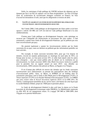 Enfin, les statistiques d’aide publique de l’OCDE incluent des dépenses qui ne
donnent pas lieu à un flux de capitaux vers les Etats récipiendaires : les frais d’écolage
(frais de scolarisation de ressortissants étrangers scolarisés en France), les frais
d’accueil de demandeurs d’asile, ainsi que les allègements et remises de dette.

C.       LES ETATS ARABES ET LES FONDS DE DEVELOPPEMENT BILATERAUX DES
         PAYS DU GOLFE : DES INVESTISSEMENTS SELECTIFS


       Sur l’année 2008, l’aide publique au développement des Etats arabes et de leurs
agences a atteint 128 M€ soit 1,6% du total de l’aide publique bénéficiant à la zone
                         ,
méditerranéenne.

        Comme pour l’aide publique au développement française, cette statistique ne
recouvre pas l’intégralité des financements en provenance des pays arabes : il faut
notamment y ajouter leurs fonds de développement bilatéraux, qui ne publient pas tous
leurs investissements par pays.

        On pourrait également y ajouter les investissements réalisés par les fonds
souverains de ces pays, mais ces derniers ne publient que des informations partielles sur
leurs activités.

        Par exemple, le fonds souverain koweïtien KIA, pour qui l’on dispose de
données, investit de manière prédominante en Amérique du nord (plus de 50%), en
Europe pour un tiers, en Asie pour environ 10%, le solde étant réparti entre les autres
pays émergents – sans que soient publiés plus de détails sur la ventilation de ses
investissements. Le fonds souverain ADIA (Abu Dhabi Investment Authority) a publié
pour la première fois un rapport annuel en mars 2010 : sans détailler ses
investissements, ADIA annonce être présent au Maroc, en Egypte et en Turquie.

        Il est d’autant plus difficile de trouver des données que les fonds souverains
investissement aussi indirectement, en prenant des participations dans des holdings
d’investissement public. Ainsi, au Maroc, la SOMED est un holding dont les
actionnaires principaux sont le fonds d’Abu Dhabi pour le Développement (33,9%), le
Trésor marocain (33,25%) et la Société National d’Investissement (32,9%) ; le CMKD,
une joint venture entre le Koweït Investment Authority (83%) et la CDG (8%). En
Tunisie, l’aménagement immobilier du lac sud de Tunis a été financé de cette façon (par
la société Bukhatir (Dubaï), projet de 2 Md$ pour la première phase).

       Le fonds de développement bilatéral le plus actif dans la région est le Fonds
koweitien de développement économique arabe (FKDEA). La Méditerranée représente
en effet 40% de ses engagements totaux. Il a engagé 240 M€ en 2008-2009, dont
l’Egypte est le premier bénéficiaire :




                                               40
 