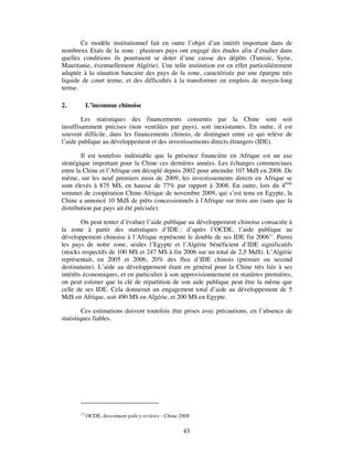 Ce modèle institutionnel fait en outre l’objet d’un intérêt important dans de
nombreux Etats de la zone : plusieurs pays ont engagé des études afin d’étudier dans
quelles conditions ils pourraient se doter d’une caisse des dépôts (Tunisie, Syrie,
Mauritanie, éventuellement Algérie). Une telle institution est en effet particulièrement
adaptée à la situation bancaire des pays de la zone, caractérisée par une épargne très
liquide de court terme, et des difficultés à la transformer en emplois de moyen-long
terme.

2.          L’inconnue chinoise

        Les statistiques des financements consentis par la Chine sont soit
insuffisamment précises (non ventilées par pays), soit inexistantes. En outre, il est
souvent difficile, dans les financements chinois, de distinguer entre ce qui relève de
l’aide publique au développement et des investissements directs étrangers (IDE).

        Il est toutefois indéniable que la présence financière en Afrique est un axe
stratégique important pour la Chine ces dernières années. Les échanges commerciaux
entre la Chine et l’Afrique ont décuplé depuis 2002 pour atteindre 107 Md$ en 2008. De
même, sur les neuf premiers mois de 2009, les investissements directs en Afrique se
sont élevés à 875 M$, en hausse de 77% par rapport à 2008. En outre, lors du 4ème
sommet de coopération Chine-Afrique de novembre 2009, qui s’est tenu en Egypte, la
Chine a annoncé 10 Md$ de prêts concessionnels à l'Afrique sur trois ans (sans que la
distribution par pays ait été précisée).

        On peut tenter d’évaluer l’aide publique au développement chinoise consacrée à
la zone à partir des statistiques d’IDE : d’après l’OCDE, l’aide publique au
développement chinoise à l’Afrique représente le double de ses IDE fin 200613. Parmi
les pays de notre zone, seules l’Egypte et l’Algérie bénéficient d’IDE significatifs
(stocks respectifs de 100 M$ et 247 M$ à fin 2006 sur un total de 2,5 Md$). L’Algérie
représentait, en 2005 et 2006, 20% des flux d’IDE chinois (premier ou second
destinataire). L’aide au développement étant en général pour la Chine très liée à ses
intérêts économiques, et en particulier à son approvisionnement en matières premières,
on peut estimer que la clé de répartition de son aide publique peut être la même que
celle de ses IDE. Cela donnerait un engagement total d’aide au développement de 5
Md$ en Afrique, soit 490 M$ en Algérie, et 200 M$ en Egypte.

         Ces estimations doivent toutefois être prises avec précautions, en l’absence de
statistiques fiables.




       13
            OCDE, Investment policy reviews : China 2008

                                                     43
 