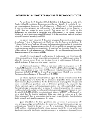SYNTHESE DU RAPPORT ET PRINCIPALES RECOMMANDATIONS


        Par une lettre du 17 décembre 2009, le Président de la République a confié à M.
Charles Milhaud la constitution d’une commission chargée « d’étudier la possibilité de créer
une banque dédiée au financement du codéveloppement en Méditerranée ». Cette commission
de onze membres, composée de professionnels et de spécialistes du secteur financier, a
travaillé dans une période de temps resserrée. Ses travaux ont été rythmés par des
déplacements sur place dans la plupart des pays méditerranéens, et par plusieurs séances
plénières de travail tenues entre mars 2010 et mai 2010. La commission a adopté le présent
rapport à l’unanimité au mois de mai 2010.

        Les travaux menés ont permis de dresser un tableau des financements actuels des pays
du sud et de l’est de la Méditerranée, et d’établir un bilan des forces et des faiblesses de
l’existant. Sur la base d’analyses strictement techniques et professionnelles, la commission
estime être en mesure d’avancer une proposition de réforme ambitieuse, apportant une valeur
ajoutée par rapport aux instruments existants : la création d’une institution financière euro-
méditerranéenne de codéveloppement par « filialisation » des activités méditerranéennes de la
Banque européenne d’investissement (BEI).

        Le codéveloppement apparaît en effet comme le cadre adapté pour obtenir une aide
extérieure susceptible de stimuler un essor économique dans le sud méditerranéen, à même de
réduire les écarts de niveaux de vie entre les deux rives de la Méditerranée, et de fournir un
relais de croissance de long terme pour les pays européens.

        Les financements extérieurs publics de toute nature en faveur des pays du sud et de
l’est de la Méditerranée se sont élevés à environ 20 Md€ en 2009. L’Union européenne est le
premier intervenant dans la zone avec 2 Md€ d’aides du budget communautaire et 5 Md€ de
financement de la BEI. L’AFD est devenue le premier partenaire bilatéral, avec un volume
d’engagement annuel en passe de dépasser le seuil de 1 Md€ .

        Ce volume significatif apparaît faible en regard des besoins d’investissement de la
région puisqu’inférieur d’un facteur 10 aux estimations disponibles de la seule demande
d’infrastructures. La principale limite des flux de financements externes publics est cependant
moins son insuffisance quantitative que ses déficiences qualitatives. Le diagnostic déjà
effectué à plusieurs reprises sur le manque de coordination entre bailleurs de fonds, le manque
d’appropriation par les pays du sud, et le manque de soutien direct au secteur privé, demeure
pour l’essentiel valide, malgré les réelles améliorations constatées, en particulier dans le cadre
des activités de la BEI et l’effort important consenti à travers la FEMIP. La Méditerranée se
trouve ainsi dans la situation paradoxale d’être sans doute la région qui a le plus
d’intervenants actifs dans sa zone, tout en étant la seule à ne pas bénéficier d’une institution
dédiée qui catalyserait les efforts des uns et des autres.

        Quant à la réduction des écarts quantitatifs entre les besoins et les ressources, elle
passe principalement par une mobilisation des ressources d’épargne internes comme par une
amélioration de l’attractivité des pays vis-à-vis des investissements directs étrangers. Cette
double ambition est maintenant réalisable puisque la grande majorité des pays de la région ont
réussi une remarquable stabilisation macroéconomique, et se sont engagés dans des réformes


                                                                                                5
 