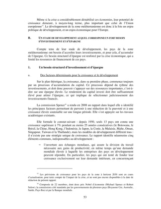 Même si la crise a considérablement déstabilisé ces économies, leur potentiel de
croissance demeure, à moyen-long terme, plus important que celui de l’Union
européenne15. Le développement de la zone méditerranéenne est donc à la fois un enjeu
politique de développement, et un enjeu économique pour l’Europe.

B.           UN STADE DE DEVELOPPEMENT AUQUEL CORRESPOND UN FORT BESOIN
             D’INVESTISSEMENT ET D’EPARGNE


        Compte tenu de leur stade de développement, les pays de la zone
méditerranéenne ont besoin d’accroître leurs investissements, et pour cela, d’accumuler
de l’épargne. Ce besoin structurel d’épargne est renforcé par la crise économique, qui a
limité les ressources de financement de ces pays.

1.           Un besoin structurel d’investissement et d’épargne

a.            Des facteurs déterminants pour la croissance et le développement

        Sur le plan théorique, la croissance, dans sa première phase, commence toujours
par un processus d’accumulation du capital. Ce processus dépend du rythme des
investissements, et doit donc pouvoir s’appuyer sur des ressources importantes, c’est-à-
dire sur une épargne élevée. Le rendement du capital investi doit être suffisamment
élevé pour attirer l’épargne, ce qui implique de sélectionner judicieusement des
investissements financés.

        La commission Spence16 a rendu en 2008 un rapport dans lequel elle a identifié
les principaux facteurs permettant de parvenir à une réduction de la pauvreté et à une
croissance élevée soutenable sur une longue période. Elle s’est appuyée sur les travaux
académiques existants.

        Elle formule le constat suivant : depuis 1950, seuls 13 pays ont connu une
croissance supérieure à 7% pendant au moins 25 années consécutives (le Botswana, le
Brésil, la Chine, Hong Kong, l’Indonésie, le Japon, la Corée, la Malaisie, Malte, Oman,
Singapour, Taiwan et la Thaïlande), mais les modèles de développement diffèrent tous :
il n’existe pas une stratégie unique de croissance. Le rapport identifie néanmoins cinq
éléments communs, indispensables au développement :
                l’ouverture aux échanges mondiaux, qui assure la division du travail
                 nécessaire aux gains de productivité, en même temps qu’une demande
                 mondiale élevée à laquelle les entreprises des pays en développement
                 peuvent répondre. En particulier, les pays qui ont tenté de fonder leur
                 croissance exclusivement sur leur demande intérieure, en concurrençant



        15
             Les prévisions de croissance pour les pays de la zone à horizon 2030 sont en cours
d’actualisation, pour tenir compte de l’impact de la crise, et ne sont pas encore disponibles à la date de
rédaction du présent rapport.
        16
            Composée de 22 membres, dont deux prix Nobel d’économie (Michael Spence et Robert
Solow), la commission a été mandatée par les gouvernements de plusieurs pays (Royaume-Uni, Australie,
Suède, Pays-Bas) et par la Banque mondiale.

                                                       53
 