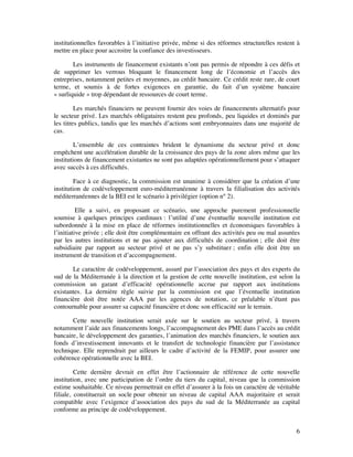 institutionnelles favorables à l’initiative privée, même si des réformes structurelles restent à
mettre en place pour accroitre la confiance des investisseurs.

        Les instruments de financement existants n’ont pas permis de répondre à ces défis et
de supprimer les verrous bloquant le financement long de l’économie et l’accès des
entreprises, notamment petites et moyennes, au crédit bancaire. Ce crédit reste rare, de court
terme, et soumis à de fortes exigences en garantie, du fait d’un système bancaire
« surliquide » trop dépendant de ressources de court terme.

         Les marchés financiers ne peuvent fournir des voies de financements alternatifs pour
le secteur privé. Les marchés obligataires restent peu profonds, peu liquides et dominés par
les titres publics, tandis que les marchés d’actions sont embryonnaires dans une majorité de
cas.

         L’ensemble de ces contraintes brident le dynamisme du secteur privé et donc
empêchent une accélération durable de la croissance des pays de la zone alors même que les
institutions de financement existantes ne sont pas adaptées opérationnellement pour s’attaquer
avec succès à ces difficultés.

         Face à ce diagnostic, la commission est unanime à considérer que la création d’une
institution de codéveloppement euro-méditerranéenne à travers la filialisation des activités
méditerranéennes de la BEI est le scénario à privilégier (option n° 2).

          Elle a suivi, en proposant ce scénario, une approche purement professionnelle
soumise à quelques principes cardinaux : l’utilité d’une éventuelle nouvelle institution est
subordonnée à la mise en place de réformes institutionnelles et économiques favorables à
l’initiative privée ; elle doit être complémentaire en offrant des activités peu ou mal assurées
par les autres institutions et ne pas ajouter aux difficultés de coordination ; elle doit être
subsidiaire par rapport au secteur privé et ne pas s’y substituer ; enfin elle doit être un
instrument de transition et d’accompagnement.

       Le caractère de codéveloppement, assuré par l’association des pays et des experts du
sud de la Méditerranée à la direction et la gestion de cette nouvelle institution, est selon la
commission un garant d’efficacité opérationnelle accrue par rapport aux institutions
existantes. La dernière règle suivie par la commission est que l’éventuelle institution
financière doit être notée AAA par les agences de notation, ce préalable n’étant pas
contournable pour assurer sa capacité financière et donc son efficacité sur le terrain.

       Cette nouvelle institution serait axée sur le soutien au secteur privé, à travers
notamment l’aide aux financements longs, l’accompagnement des PME dans l’accès au crédit
bancaire, le développement des garanties, l’animation des marchés financiers, le soutien aux
fonds d’investissement innovants et le transfert de technologie financière par l’assistance
technique. Elle reprendrait par ailleurs le cadre d’activité de la FEMIP, pour assurer une
cohérence opérationnelle avec la BEI.

         Cette dernière devrait en effet être l’actionnaire de référence de cette nouvelle
institution, avec une participation de l’ordre du tiers du capital, niveau que la commission
estime souhaitable. Ce niveau permettrait en effet d’assurer à la fois un caractère de véritable
filiale, constituerait un socle pour obtenir un niveau de capital AAA majoritaire et serait
compatible avec l’exigence d’association des pays du sud de la Méditerranée au capital
conforme au principe de codéveloppement.


                                                                                              6
 