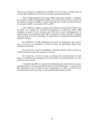 Tunisie et en Turquie. Un phénomène semblable avait été observé en 2002, après la
crise de 2001. Début 2010, le retour à une tendance dynamique paraît lent.

         Cette volatilité générale recouvre des réalités encore plus marquées : en Tunisie,
par exemple, les IDE ont quadruplé en 2006, avant d’être divisés par deux en 2007. Ils
ont doublé en Jordanie en 2006, et ont été divisés par deux l’année suivante. En Israël,
ils ont triplé en 2006, et ont chuté de 40% en 2007.

        Cette volatilité s’explique en partie par le rythme des privatisations. Dans le cas
du Maroc, par exemple, les nombreuses privatisations au début des années 2000
expliquent en partie la forte croissance des IDE dans ce pays. Symétriquement, le
ralentissement des privatisations après 2007 a contribué à la baisse des IDE, s’ajoutant
ainsi aux effets de la crise économique. Ce phénomène est également particulièrement
marqué en Turquie.

       En simplifiant, les IDE représentent une source de financement qui, tous les
deux ou trois ans, est multipliée ou divisée par deux. Ce phénomène soulève deux
importantes difficultés.

       En premier lieu, il pose des problèmes d’équilibre extérieur, dans la mesure où
les IDE sont pour ces pays une ressource en devises.

       En second lieu, il incite ces pays à privilégier des investissements de court
terme : il est difficile de développer des investissements de moyen-long terme avec des
ressources aussi volatiles.

        L’instabilité des IDE est d’autant plus pénalisante qu’ils représentent une source
de financement de l’économie importante pour les Etats bénéficiaires : en moyenne les
IDE représentent 4,2% du PIB des pays récipiendaires en 2008, et 15,8% de leur
investissement en 2007 (la norme se situe cependant plutôt autour de 20%) :




                                               64
 