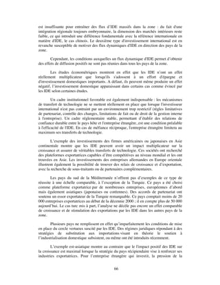 est insuffisante pour entraîner des flux d’IDE massifs dans la zone : du fait d'une
intégration régionale toujours embryonnaire, la dimension des marchés intérieurs reste
faible, ce qui introduit une différence fondamentale avec la référence internationale en
matière d'IDE, le cas chinois. Le deuxième type d'investissement international est en
revanche susceptible de motiver des flux dynamiques d'IDE en direction des pays de la
zone.

        Cependant, les conditions auxquelles un flux dynamique d'IDE permet d’obtenir
des effets de diffusion positifs ne sont pas réunies dans tous les pays de la zone.

        Les études économétriques montrent en effet que les IDE n’ont un effet
réellement multiplicateur que lorsqu'ils s'adossent à un effort d'épargne et
d'investissement domestiques importants. A défaut, ils peuvent même produire un effet
négatif, l’investissement domestique apparaissant dans certains cas comme évincé par
les IDE selon certaines études.

         Un cadre institutionnel favorable est également indispensable : les mécanismes
de transfert de technologie ne se mettent réellement en place que lorsque l'investisseur
international n'est pas contraint par un environnement trop restrictif (règles limitatives
de partenariat, contrôle des changes, limitations de fait ou de droit de la gestion interne
à l'entreprise). Un cadre réglementaire stable, permettant d’établir des relations de
confiance durable entre le pays hôte et l'entreprise étrangère, est une condition préalable
à l'efficacité de l'IDE. En cas de méfiance réciproque, l'entreprise étrangère limitera au
maximum ses transferts de technologie.

        L’exemple des investissements des firmes américaines ou japonaises en Asie
continentale montre que les IDE peuvent avoir un impact multiplicateur sur la
croissance et assurer de véritables transferts de technologie. Ces sociétés ont recherché
des plateformes exportatrices capables d’être compétitives au niveau mondial et les ont
trouvées en Asie. Les investissements des entreprises allemandes en Europe orientale
illustrent également la possibilité de trouver des relais de croissance et d’exportation,
avec la recherche de sous-traitants ou de partenaires complémentaires.

        Les pays du sud de la Méditerranée n’offrent pas d’exemples de ce type de
réussite à une échelle comparable, à l’exception de la Turquie. Ce pays a été choisi
comme plateforme exportatrice par de nombreuses entreprises, européennes d’abord
mais également asiatiques (japonaises ou coréennes). Des accords de partenariat ont
soutenu un essor exportateur de la Turquie remarquable. Ce pays comptait moins de 20
000 entreprises exportatrices au début de la décennie 2000 ; il en compte plus de 50 000
aujourd’hui. Le cas turc mis à part, l’analyse ne décèle pas encore un effet comparable
de croissance et de stimulation des exportations par les IDE dans les autres pays de la
zone.

        Plusieurs pays ne remplissent en effet qu’imparfaitement les conditions de mise
en place du cercle vertueux suscité par les IDE. Des régimes juridiques répondant à des
stratégies de substitution aux importations visant en théorie le soutien à
l’industrialisation domestique subsistent, ou même ont été introduits récemment.

        L’exemple est-asiatique montre au contraire que le l'impact positif des IDE sur
la croissance est maximal lorsque la stratégie du pays récipiendaire vise à renforcer ses
industries exportatrices. Pour l’entreprise étrangère qui investit, la pression de la


                                               66
 