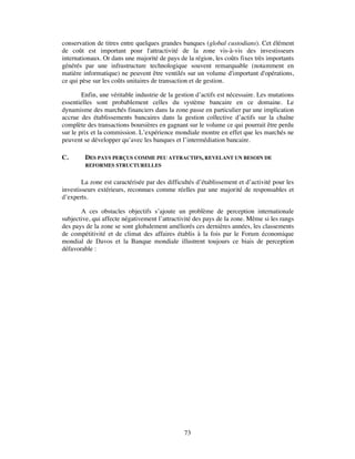 conservation de titres entre quelques grandes banques (global custodians). Cet élément
de coût est important pour l'attractivité de la zone vis-à-vis des investisseurs
internationaux. Or dans une majorité de pays de la région, les coûts fixes très importants
générés par une infrastructure technologique souvent remarquable (notamment en
matière informatique) ne peuvent être ventilés sur un volume d'important d'opérations,
ce qui pèse sur les coûts unitaires de transaction et de gestion.

        Enfin, une véritable industrie de la gestion d’actifs est nécessaire. Les mutations
essentielles sont probablement celles du système bancaire en ce domaine. Le
dynamisme des marchés financiers dans la zone passe en particulier par une implication
accrue des établissements bancaires dans la gestion collective d’actifs sur la chaîne
complète des transactions boursières en gagnant sur le volume ce qui pourrait être perdu
sur le prix et la commission. L’expérience mondiale montre en effet que les marchés ne
peuvent se développer qu’avec les banques et l’intermédiation bancaire.

C.       DES PAYS PERÇUS COMME PEU ATTRACTIFS, REVELANT UN BESOIN DE
         REFORMES STRUCTURELLES


        La zone est caractérisée par des difficultés d’établissement et d’activité pour les
investisseurs extérieurs, reconnues comme réelles par une majorité de responsables et
d’experts.

       A ces obstacles objectifs s’ajoute un problème de perception internationale
subjective, qui affecte négativement l’attractivité des pays de la zone. Même si les rangs
des pays de la zone se sont globalement améliorés ces dernières années, les classements
de compétitivité et de climat des affaires établis à la fois par le Forum économique
mondial de Davos et la Banque mondiale illustrent toujours ce biais de perception
défavorable :




                                                73
 