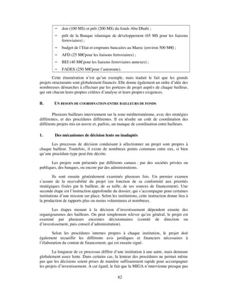    don (100 M$) et prêt (200 M$) du fonds Abu Dhabi ;
            prêt de la Banque islamique de développement (65 M$ pour les liaisons
             ferroviaires) ;
            budget de l’Etat et emprunts bancaires au Maroc (environ 500 M€ ;
                                                                            )
            AFD (25 M€pour les liaisons ferroviaires) ;
            BEI (40 M€pour les liaisons ferroviaires annexes) ;
            FADES (250 M€pour l’autoroute).

        Cette énumération n’est qu’un exemple, mais traduit le fait que les grands
projets structurants sont globalement financés. Elle donne également un ordre d’idée des
nombreuses démarches à effectuer par les porteurs de projet auprès de chaque bailleur,
qui ont chacun leurs propres critères d’analyse et leurs propres exigences.

B.       UN BESOIN DE COORDINATION ENTRE BAILLEURS DE FONDS

        Plusieurs bailleurs interviennent sur la zone méditerranéenne, avec des stratégies
différentes, et des procédures différentes. Il en résulte un coût de coordination des
différents projets mis en œuvre et, parfois, un manque de coordination entre bailleurs.

1.       Des mécanismes de décision lents ou inadaptés

       Les processus de décision conduisant à sélectionner un projet sont propres à
chaque bailleur. Toutefois, il existe de nombreux points communs entre eux, si bien
qu’une procédure-type peut être décrite.

       Les projets sont présentés par différents canaux : par des sociétés privées ou
publiques, des banques, ou encore par des administrations.

         Ils sont ensuite généralement examinés plusieurs fois. Un premier examen
s’assure de la recevabilité du projet (en fonction de sa conformité aux priorités
stratégiques fixées par le bailleur, de sa taille, de ses sources de financement). Une
seconde étape est l’instruction approfondie du dossier, qui s’accompagne pour certaines
institutions d’une mission sur place. Selon les institutions, cette instruction donne lieu à
la production de rapports plus ou moins volumineux et nombreux.

       Les étapes menant à la décision d’investissement dépendent ensuite des
organigrammes des bailleurs. On peut simplement relever qu’en général, le projet est
examiné par plusieurs enceintes décisionnaires (comité de direction ou
d’investissement, puis conseil d’administration).

        Selon les procédures internes propres à chaque institution, le projet doit
également recueillir les différents avis juridiques et financiers nécessaires à
l’élaboration du contrat de financement, qui est ensuite signé.

        La longueur de ce processus diffère d’une institution à une autre, mais demeure
globalement assez lente. Dans certains cas, la lenteur des procédures ne permet même
pas que les décisions soient prises de manière suffisamment rapide pour accompagner
les projets d’investissement. A cet égard, le fait que la MIGA n’intervienne presque pas

                                                82
 