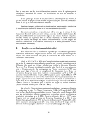 dans la zone, alors que les pays méditerranéens manquent moins de capitaux que de
mécanismes permettant de rassurer les investisseurs, ne peut qu’interpeller la
commission.

       Il faut ajouter que chacune de ces procédures ne concerne qu’un seul bailleur, et
que les porteurs de projets doivent réitérer des procédures plus ou moins semblables,
autant de fois qu’ils sollicitent un bailleur différent.

      La plupart des pays méditerranéens dans lesquels se sont rendus des membres de
la commission ont souligné la lenteur, et la bureaucratie de ces dispositifs.

        La commission adhère à ce constat, mais relève aussi que la critique de cette
bureaucratie dissimule parfois une autre critique émise par les Etats méditerranéens. En
effet, la conditionnalité des financements imposée par certains bailleurs est parfois
ressentie comme une ingérence dans les affaires intérieures de l’Etat bénéficiaire,
lorsqu’elle impose par exemple des normes environnementales, sociales (respect des
droits de l’homme dans le cas de l’aide américaine), ou de bonne gouvernance (clauses
anti-corruption notamment).

2.       Des efforts de coordination aux résultats mitigés

        Pour réduire les coûts de coordination engendrés par ces différentes procédures,
les bailleurs internationaux ont pris quelques mesures, sans toutefois parvenir au guichet
unique. Ces actions traduisent une prise de conscience des effets néfastes de la
concurrence entre bailleurs.

        Ainsi, la BEI, l’AFD, la KfW, et d’autres institutions européennes ont engagé
une action de coopération et de délégation mutuelle, qui a conduit à un mécanisme de
délégation très abouti en Afrique subsaharienne (initiative European Financing
Partners). Cette démarche de délégation mutuelle a été élargie à la zone Afrique du
nord et Moyen-orient, et a été accompagnée par l’Union européenne : la FIV s’est
donné pour règle d’intervenir en complément de financement (sous forme de
subvention) lorsqu’au moins deux bailleurs communautaires (AFD et KfW par
exemple) cofinancent le même projet. L’AFD a signé un accord avec la BEI et la KfW
allemande pour harmoniser leurs modes d’intervention dans la zone et cofinancer des
projets. Aujourd’hui ces trois institutions ont une dizaine de projets en commun dans la
région. Lors de son déplacement en Syrie, la commission a pu constater que la KfW et
l’AFD à Damas se concertaient pour se répartir les projets de manière sectorielle
(projets transports orientés par la KfW vers l’AFD).

        De même les filiales de financement privé des bailleurs européens cofinancent
des projets dans la zone. Ces filiales, Proparco pour l’AFD, DEG pour la KfW, FMO
pour les Pays-Bas, la Commonwealth Development Cooperation pour le Royaume-Uni,
ainsi que les institutions italiennes, espagnoles et portugaises, ont créé un véhicule de
syndication automatique avec la BEI : European Financing Partners (EFP). Ainsi
Proparco peut par exemple présenter un dossier de financement à la BEI. Si cette
dernière l’accepte, elle apporte 50% des besoins de financement, Proparco 25%, et les
autres partenaires automatiquement 25%. Cela permet de répartir le risque entre les
différents bailleurs européens et de tendre vers une procédure de guichet unique.



                                               83
 