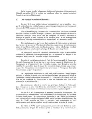 Enfin, on peut signaler le lancement du Centre d'intégration méditerranéenne à
Marseille en octobre 2009, se voulant une plateforme reliant les grandes institutions
financières actives en Méditerranée.

C.       UN BESOIN D’INGENIERIE NON COMBLE

       Les pays de la zone méditerranéenne sont caractérisés par un paradoxe : alors
que le secteur bancaire est très liquide, et qu’une épargne importante ne trouve pas à
s’investir, les PME manquent de financement.

        Dans de nombreux pays, la commission a constaté qu’un fort besoin de transfert
de savoir-faire et d’assistance technique s’exprimait : du côté des banques, un besoin de
formation d’analystes crédit, et du côté des entreprises, un besoin d’assistance au
montage de projets, d’états financiers et de business plans, ou au développement
d’instruments financiers plus sophistiqués et mieux adaptés aux besoins des projets.

       Plus généralement, un réel besoin d’accumulation de l’information se fait sentir
dans les pays de la zone, sur l’état du secteur bancaire, ou encore sur le fonctionnement
précis du marché du crédit ou des marchés de capitaux – même si la Banque mondiale
remplit partiellement cette fonction de banque de données (knowledge bank).

       Or, bien que les institutions financières internationales actives en Méditerranée
détiennent ce savoir-faire, elles ne parviennent pas à le transmettre aux banques et aux
entreprises bénéficiaires de l’aide dans les pays méditerranéens.

        Du point de vue de la commission, il s’agit là d’un enjeu crucial : le financement
du codéveloppement ne devrait pas suivre une simple logique de décaissement des
financements et d’encaissement des éventuelles recettes, mais devrait au contraire
transférer le savoir-faire dont disposent les institutions internationales aux porteurs
locaux. Ces financements devraient permettre la formation et l’émergence d’une élite
financière dans les pays récipiendaires.

        Or, l’organisation des bailleurs de fonds actifs en Méditerranée n’est pas propice
à réaliser ce transfert de savoir-faire : aucune institution n’est spécifiquement dédiée au
financement du développement en Méditerranée, à l’exception de la FEMIP (mais qui
n’est qu’une enveloppe de financements, et non une institution avec son propre
personnel et sa propre expertise).

       La commission a adressé un courrier aux principaux bailleurs de fonds actifs
dans les pays de la zone pour obtenir des informations sur la composition de leurs
équipes, mais tous n’avaient pas répondu à la date de remise du présent rapport.

       Au sein de la BEI, le recrutement de personnel est contraint juridiquement : elle
ne recrute que des ressortissants d’Etats-membres de l’Union européenne. A l’exception
de quatre ressortissants Turcs, pays en voie d’adhésion, il n’y a aucun ressortissant de
pays méditerranéens dans les équipes de la BEI, hormis quelques rares binationaux. En
outre, la FEMIP accueille en 2010 18 stagiaires, tous ressortissants de pays
méditerranéens, mais qui ne travaillent pas nécessairement sur la gestion de projets.

       De même, la BERD recrute exclusivement des ressortissants de l’un de ses 61
Etats actionnaires. D’après les données qu’elle a transmises à la commission, 54

                                               84
 