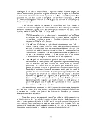 les banques et les fonds d’investissement. S’agissant d’apports en fonds propres, les
fonds d’investissement, par ailleurs en pleine expansion dans la région, se concentrent
exclusivement sur des investissements supérieurs à 1,5 M€ Le capital-risque est donc
                                                           .
quasiment inexistant dans la zone, à l’exception d’une enveloppe annuelle de 32 M€ de
la Commission européenne abondant la FEMIP, pour des activités de capital-risque et
d’assistance technique.

         Il est difficile d’évaluer les besoins de financement des PME, surtout en
l’absence de statistiques complètes sur le marché du crédit dans certains pays de la zone
(territoires palestiniens, Egypte, Syrie). Le rapport précité commandé par la BEI chiffre
un plan d’action en faveur des PME à 2,2 Md€ dont :
                                                 ,
            650 M€ pour développer la micro-finance, sous-exploitée sauf au Maroc,
             et en Egypte dans une moindre mesure. Le rapport recense 3 millions de
             clients (dont 1,3 million au Maroc et 1,2 million en Egypte), bénéficiant en
             moyenne de 700 €de prêts chacun ;
            600 M€ pour développer le capital-investissement dédié aux PME. Le
             rapport évalue à environ 2 Md€ les fonds sous gestion investis dans les
             PME de la Méditerranée, mais les micro-entreprises et les start-ups n’ont
             quasiment pas accès à ces financements, en raison de coûts fixes élevés et
             du manque de solutions de sortie. Le rapport recommande des portefeuilles
             de 40 à 50 entreprises (contre 10 à 15 aujourd’hui) et un horizon
             d’investissement allongé à 15 ans (contre 8 à 10 ans aujourd’hui) ;
            250 M€ pour les mécanismes de garanties existants et créer un fonds
             méditerranéen de contre-garantie. Des organismes de garantie existent déjà
             dans les différents pays (par exemple en Tunisie, dans les territoires
             palestiniens, au Maroc), mais ils ont produit peu de résultats jusqu’à
             présent, notamment en raison de phénomènes d’antisélection (les banques
             financent les meilleurs dossiers et envoient les moins bons aux fonds de
             garantie). Un fonds méditerranéen de contre-garantie pourrait jouer un rôle
             de catalyseur en favorisant une mutualisation des risques à l’échelle
             régionale, en apportant de l’expertise, et en promouvant l’adoption de
             bonnes pratiques. Au lieu de se limiter aux garanties de dettes, il pourrait
             également garantir en partie des investissements en fonds propres ou
             quasi-fonds propres dans le cadre de la promotion de fonds spécialisés
             dans les micro-entreprises et start-ups.
        Cette estimation est sans doute très inférieure aux besoins réels de financement
des PME dans les pays de la zone, mais la commission adhère au constat formulé dans
ce rapport, qui esquisse avec justesse les instruments financiers qui manquent
actuellement aux PME de la zone.

         Ces actions seraient lancées dans le cadre d’une Initiative Méditerranéenne pour
le Développement des PME (IMDE). Selon, le même rapport, l’IMDE pourrait être
mise en œuvre soit dans le cadre de la BEI, soit à travers la création d’une nouvelle
agence dédiée. Cette question prend tout son sens dans le cadre de notre étude, une
institution de financement méditerranéenne pouvant en effet jouer le rôle nécessaire de
financement, de coordination et d’expertise, dans une démarche intégratrice.




                                              88
 