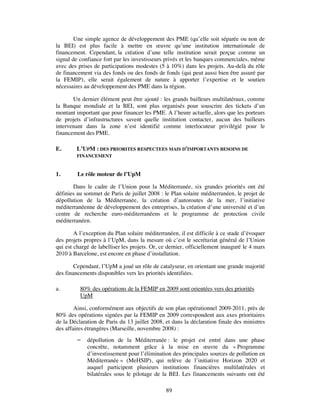 Une simple agence de développement des PME (qu’elle soit séparée ou non de
la BEI) est plus facile à mettre en œuvre qu’une institution internationale de
financement. Cependant, la création d’une telle institution serait perçue comme un
signal de confiance fort par les investisseurs privés et les banques commerciales, même
avec des prises de participations modestes (5 à 10%) dans les projets. Au-delà du rôle
de financement via des fonds ou des fonds de fonds (qui peut aussi bien être assuré par
la FEMIP), elle serait également de nature à apporter l’expertise et le soutien
nécessaires au développement des PME dans la région.

       Un dernier élément peut être ajouté : les grands bailleurs multilatéraux, comme
la Banque mondiale et la BEI, sont plus organisés pour souscrire des tickets d’un
montant important que pour financer les PME. A l’heure actuelle, alors que les porteurs
de projets d’infrastructures savent quelle institution contacter, aucun des bailleurs
intervenant dans la zone n’est identifié comme interlocuteur privilégié pour le
financement des PME.

E.       L’UPM : DES PRIORITES RESPECTEES MAIS D’IMPORTANTS BESOINS DE
         FINANCEMENT


1.       Le rôle moteur de l’UpM

       Dans le cadre de l’Union pour la Méditerranée, six grandes priorités ont été
définies au sommet de Paris de juillet 2008 : le Plan solaire méditerranéen, le projet de
dépollution de la Méditerranée, la création d’autoroutes de la mer, l’initiative
méditerranéenne de développement des entreprises, la création d’une université et d’un
centre de recherche euro-méditerranéens et le programme de protection civile
méditerranéen.

        A l’exception du Plan solaire méditerranéen, il est difficile à ce stade d’évoquer
des projets propres à l’UpM, dans la mesure où c’est le secrétariat général de l’Union
qui est chargé de labelliser les projets. Or, ce dernier, officiellement inauguré le 4 mars
2010 à Barcelone, est encore en phase d’installation.

        Cependant, l’UpM a joué un rôle de catalyseur, en orientant une grande majorité
des financements disponibles vers les priorités identifiées.

a.        80% des opérations de la FEMIP en 2009 sont orientées vers des priorités
          UpM

        Ainsi, conformément aux objectifs de son plan opérationnel 2009-2011, près de
80% des opérations signées par la FEMIP en 2009 correspondent aux axes prioritaires
de la Déclaration de Paris du 13 juillet 2008, et dans la déclaration finale des ministres
des affaires étrangères (Marseille, novembre 2008) :
            dépollution de la Méditerranée : le projet est entré dans une phase
             concrète, notamment grâce à la mise en œuvre du « Programme
             d’investissement pour l’élimination des principales sources de pollution en
             Méditerranée » (MeHSIP), qui relève de l’initiative Horizon 2020 et
             auquel participent plusieurs institutions financières multilatérales et
             bilatérales sous le pilotage de la BEI. Les financements suivants ont été

                                               89
 