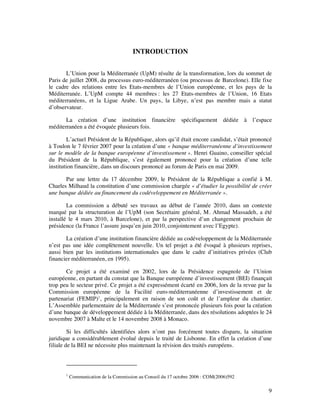 INTRODUCTION


       L’Union pour la Méditerranée (UpM) résulte de la transformation, lors du sommet de
Paris de juillet 2008, du processus euro-méditerranéen (ou processus de Barcelone). Elle fixe
le cadre des relations entre les Etats-membres de l’Union européenne, et les pays de la
Méditerranée. L’UpM compte 44 membres : les 27 Etats-membres de l’Union, 16 Etats
méditerranéens, et la Ligue Arabe. Un pays, la Libye, n’est pas membre mais a statut
d’observateur.

       La création d’une institution financière spécifiquement dédiée à l’espace
méditerranéen a été évoquée plusieurs fois.

         L’actuel Président de la République, alors qu’il était encore candidat, s’était prononcé
à Toulon le 7 février 2007 pour la création d’une « banque méditerranéenne d’investissement
sur le modèle de la banque européenne d’investissement ». Henri Guaino, conseiller spécial
du Président de la République, s’est également prononcé pour la création d’une telle
institution financière, dans un discours prononcé au forum de Paris en mai 2009.

       Par une lettre du 17 décembre 2009, le Président de la République a confié à M.
Charles Milhaud la constitution d’une commission chargée « d’étudier la possibilité de créer
une banque dédiée au financement du codéveloppement en Méditerranée ».

        La commission a débuté ses travaux au début de l’année 2010, dans un contexte
marqué par la structuration de l’UpM (son Secrétaire général, M. Ahmad Massadeh, a été
installé le 4 mars 2010, à Barcelone), et par la perspective d’un changement prochain de
présidence (la France l’assure jusqu’en juin 2010, conjointement avec l’Egypte).

       La création d’une institution financière dédiée au codéveloppement de la Méditerranée
n’est pas une idée complètement nouvelle. Un tel projet a été évoqué à plusieurs reprises,
aussi bien par les institutions internationales que dans le cadre d’initiatives privées (Club
financier méditerranéen, en 1995).

       Ce projet a été examiné en 2002, lors de la Présidence espagnole de l’Union
européenne, en partant du constat que la Banque européenne d’investissement (BEI) finançait
trop peu le secteur privé. Ce projet a été expressément écarté en 2006, lors de la revue par la
Commission européenne de la Facilité euro-méditerranéenne d’investissement et de
partenariat (FEMIP)1, principalement en raison de son coût et de l’ampleur du chantier.
L’Assemblée parlementaire de la Méditerranée s’est prononcée plusieurs fois pour la création
d’une banque de développement dédiée à la Méditerranée, dans des résolutions adoptées le 24
novembre 2007 à Malte et le 14 novembre 2008 à Monaco.

         Si les difficultés identifiées alors n’ont pas forcément toutes disparu, la situation
juridique a considérablement évolué depuis le traité de Lisbonne. En effet la création d’une
filiale de la BEI ne nécessite plus maintenant la révision des traités européens.



       1
           Communication de la Commission au Conseil du 17 octobre 2006 : COM(2006)592

                                                                                               9
 