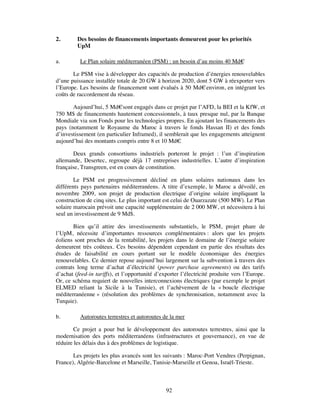 2.       Des besoins de financements importants demeurent pour les priorités
         UpM

a.        Le Plan solaire méditerranéen (PSM) : un besoin d’au moins 40 Md€

       Le PSM vise à développer des capacités de production d’énergies renouvelables
d’une puissance installée totale de 20 GW à horizon 2020, dont 5 GW à réexporter vers
l’Europe. Les besoins de financement sont évalués à 50 Md€ environ, en intégrant les
coûts de raccordement du réseau.

       Aujourd’hui, 5 Md€sont engagés dans ce projet par l’AFD, la BEI et la KfW, et
750 M$ de financements hautement concessionnels, à taux presque nul, par la Banque
Mondiale via son Fonds pour les technologies propres. En ajoutant les financements des
pays (notamment le Royaume du Maroc à travers le fonds Hassan II) et des fonds
d’investissement (en particulier Inframed), il semblerait que les engagements atteignent
aujourd’hui des montants compris entre 8 et 10 Md€   .

       Deux grands consortiums industriels porteront le projet : l’un d’inspiration
allemande, Desertec, regroupe déjà 17 entreprises industrielles. L’autre d’inspiration
française, Transgreen, est en cours de constitution.

        Le PSM est progressivement décliné en plans solaires nationaux dans les
différents pays partenaires méditerranéens. A titre d’exemple, le Maroc a dévoilé, en
novembre 2009, son projet de production électrique d’origine solaire impliquant la
construction de cinq sites. Le plus important est celui de Ouarzazate (500 MW). Le Plan
solaire marocain prévoit une capacité supplémentaire de 2 000 MW, et nécessitera à lui
seul un investissement de 9 Md$.

       Bien qu’il attire des investissements substantiels, le PSM, projet phare de
l’UpM, nécessite d’importantes ressources complémentaires : alors que les projets
éoliens sont proches de la rentabilité, les projets dans le domaine de l’énergie solaire
demeurent très coûteux. Ces besoins dépendent cependant en partie des résultats des
études de faisabilité en cours portant sur le modèle économique des énergies
renouvelables. Ce dernier repose aujourd’hui largement sur la subvention à travers des
contrats long terme d’achat d’électricité (power purchase agreements) ou des tarifs
d’achat (feed-in tariffs), et l’opportunité d’exporter l’électricité produite vers l’Europe.
Or, ce schéma requiert de nouvelles interconnexions électriques (par exemple le projet
ELMED reliant la Sicile à la Tunisie), et l’achèvement de la « boucle électrique
méditerranéenne » (résolution des problèmes de synchronisation, notamment avec la
Turquie).

b.        Autoroutes terrestres et autoroutes de la mer

        Ce projet a pour but le développement des autoroutes terrestres, ainsi que la
modernisation des ports méditerranéens (infrastructures et gouvernance), en vue de
réduire les délais dus à des problèmes de logistique.

       Les projets les plus avancés sont les suivants : Maroc-Port Vendres (Perpignan,
France), Algérie-Barcelone et Marseille, Tunisie-Marseille et Genoa, Israël-Trieste.



                                                92
 