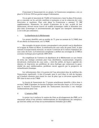 Concernant le financement de ces projets, la Commission européenne a mis en
place le 10 février 2010 un guichet unique d’information.

        Un an après le lancement de l’UpM, la Commission a lancé la phase II du projet,
qui se concentre sur les activités maritimes et portuaires et sur la connexion des voies
ferroviaires et maritimes. Pour cette phase la Commission a annoncé 7,5 M€
supplémentaires. Néanmoins, les projets d’autoroutes de la mer, au-delà de leur
financement, doivent encore trouver un modèle économique viable et démontrer leur
plus-value économique et environnementale par rapport aux transports intermodaux
(c’est-à-dire par conteneurs).

c.        La dépollution de la Méditerranée

       Les projets identifiés sont au nombre de 73, pour un montant de 5,2 Md€ dont
                                                                              ,
45 ont obtenu un financement, soit 3,4 Md€ .

        Des exemples de projets récents correspondant à cette priorité sont la dépollution
de la lagune de Nador au Maroc, la réutilisation des eaux usées du grand Tunis, le plan
national d’assainissement marocain, ou encore l’extension de la station d’épuration des
eaux usées du Caire. La Commission européenne a attribué une enveloppe de 22 M€ en
assistance technique pour la période 2009-2010.

        En complément de l’initiative de dépollution de la Méditerranée au sens littéral
du terme, une stratégie commune pour l’eau (distribution, assainissement, irrigation,
dessalement, réutilisation des eaux usées…) doit être arrêtée, de façon à apporter des
réponses de long-terme aux problèmes de stress hydrique que connaissent la quasi-
totalité des pays méditerranéens, problèmes encore aggravés par la perspective de
réchauffement climatique.

        Les infrastructures liées à la gestion de l’eau nécessitent donc de mobiliser des
financements significatifs. A titre d’exemple, pour le seul Liban, le coût des barrages
qu’il faudrait construire pour retenir les eaux de pluie (qui se déversent aujourd’hui à
80% dans la mer) est de 2 Md$.

       Le besoin de financement des 73 projets actuellement identifiés s’élève donc à
environ 2 Md€ Cependant, les besoins hydriques sont bien plus larges, et il n’existe pas
              .
pour le moment d’estimation globale des financements nécessaires à une stratégie
méditerranéenne pour l’eau.

d.        L’initiative PME

        Le projet vise à renforcer le soutien des Etats au développement des PME, en le
structurant autour d’une initiative méditerranéenne de développement des entreprises,
qui doit être arrêtée sur la base de recommandations formulées par la BEI.




                                               93
 