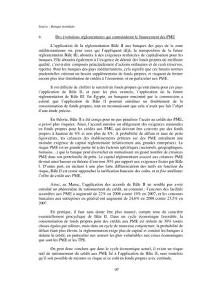 Source : Banque mondiale


b.         Des évolutions réglementaires qui contraindront le financement des PME

        L’application de la réglementation Bâle II aux banques des pays de la zone
méditerranéenne ou, pour ceux qui l’appliquent déjà, la transposition de la future
réglementation Bâle III, aboutira à des exigences renforcées de capitalisation pour les
banques. Elle aboutira également à l’exigence de détenir des fonds propres de meilleure
qualité, c’est-à-dire composés principalement d’actions ordinaires et de cash (réserves,
reports). Pour les banques des pays méditerranéens, cela signifie que ces futures normes
prudentielles créeront un besoin supplémentaire de fonds propres, et risquent de freiner
encore plus leur distribution de crédits à l’économie, et en particulier aux PME.

        Il est difficile de chiffrer le surcroît de fonds propres qu’entraînera pour ces pays
l’application de Bâle II, et pour les plus avancés, l’application de la future
réglementation de Bâle III. En Egypte, un banquier rencontré par la commission a
estimé que l’application de Bâle II pourrait entraîner un doublement de la
consommation de fonds propres, tout en reconnaissant que cela n’avait pas fait l’objet
d’une étude précise.

        En théorie, Bâle II a été conçu pour ne pas pénaliser l’accès au crédit des PME,
a priori plus risquées. Ainsi, l’accord autorise un allégement des exigences minimales
en fonds propres pour les crédits aux PME, qui doivent être couverts par des fonds
propres à hauteur de 6% et non plus de 8%. A probabilité de défaut et taux de perte
équivalents, les créances des établissements prêteurs sur des PME entraînent une
moindre exigence de capital réglementaire (relativement aux grandes entreprises). Le
risque PME est en grande partie lié à des facteurs spécifiques (sectoriels, géographiques,
humains…) que la banque peut diversifier en mutualisant un grand nombre de créances
PME dans son portefeuille de prêts. Le capital réglementaire associé aux créances PME
devrait ainsi baisser en théorie d’environ 30% par rapport aux exigences fixées par Bâle
I. D’autre part, en incitant à une plus forte différenciation des tarifs en fonction du
risque, Bâle II est censé rapprocher la tarification bancaire des coûts, et in fine améliorer
l’offre de crédit aux PME.

       Ainsi, au Maroc, l’application des accords de Bâle II ne semble pas avoir
entraîné un phénomène de rationnement du crédit, au contraire : l’encours des facilités
accordées aux PME a augmenté de 22% en 2008 contre 19% en 2007, et les concours
bancaires aux entreprises en général ont augmenté de 24,6% en 2008 contre 23,5% en
2007.

       En pratique, il faut sans doute être plus nuancé, compte tenu du caractère
essentiellement procyclique de Bâle II. Dans un cycle économique favorable, la
consommation de fonds propres pour des crédits aux PME est réduite de 30% toutes
choses égales par ailleurs, mais dans un cycle de mauvaise conjoncture, la probabilité de
défaut étant plus élevée, la règlementation exige plus de capital et conduit les banques à
réduire le crédit, en particulier aux acteurs les plus vulnérables aux crises économiques
que sont les PME et les TPE.

        On peut donc conclure que dans le cycle économique actuel, il existe un risque
réel de rationnement du crédit aux PME lié à l’application de Bâle II, sans toutefois
qu’il soit possible de mesurer ce risque ni ce coût en fonds propres avec certitude.

                                                 97
 