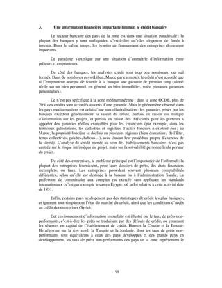 3.       Une information financière imparfaite limitant le crédit bancaire

        Le secteur bancaire des pays de la zone est dans une situation paradoxale : la
plupart des banques y sont surliquides, c’est-à-dire qu’elles disposent de fonds à
investir. Dans le même temps, les besoins de financement des entreprises demeurent
importants.

       Ce paradoxe s’explique par une situation d’asymétrie d’information entre
prêteurs et emprunteurs.

        Du côté des banques, les analystes crédit sont trop peu nombreux, ou mal
formés. Dans de nombreux pays (Liban, Maroc par exemple), le crédit n’est accordé que
si l’emprunteur accepte de fournir à la banque une garantie de premier rang (sûreté
réelle sur un bien personnel, en général un bien immobilier, voire plusieurs garanties
personnelles).

         Ce n’est pas spécifique à la zone méditerranéenne : dans la zone OCDE, plus de
70% des crédits sont accordés assortis d’une garantie. Mais le phénomène observé dans
les pays méditerranéens est celui d’une surcollatéralisation : les garanties prises par les
banques excèdent généralement la valeur du crédit, parfois en raison du manque
d’information sur les projets, et parfois en raison des difficultés pour les porteurs à
apporter des garanties réelles exerçables pour les créanciers (par exemple, dans les
territoires palestiniens, les cadastres et registres d’actifs fonciers n’existent pas ; au
Maroc, la propriété foncière se décline en plusieurs régimes (bien domaniaux de l’Etat,
terres collectives, guiches, habous…), avec chacun leur procédure propre d’exercice de
la sûreté). L’analyse de crédit menée au sein des établissements bancaires n’est pas
centrée sur le risque intrinsèque du projet, mais sur la solvabilité personnelle du porteur
du projet.

        Du côté des entreprises, le problème principal est l’importance de l’informel : la
plupart des entreprises fournissent, pour leurs dossiers de prêts, des états financiers
incomplets, ou faux. Les entreprises possèdent souvent plusieurs comptabilités
différentes, selon qu’elle est destinée à la banque ou à l’administration fiscale. La
profession de commissaire aux comptes est exercée sans appliquer les standards
internationaux : c’est par exemple le cas en Egypte, où la loi relative à cette activité date
de 1951.

       Enfin, certains pays ne disposent pas des statistiques de crédit les plus basiques,
et ignorent tout simplement l’état du marché du crédit, ainsi que les conditions d’accès
au crédit des entreprises (Syrie).

        Cet environnement d’information imparfaite est illustré par le taux de prêts non-
performants, c’est-à-dire les prêts se traduisant par des défauts de crédit, ou entamant
les réserves en capital de l’établissement de crédit. Hormis la Croatie et la Bosnie-
Herzégovine sur la rive nord, la Turquie et la Jordanie, dont les taux de prêts non-
performants sont équivalents à ceux des pays développés et des grands pays en
développement, les taux de prêts non-performants des pays de la zone représentent le




                                                 98
 