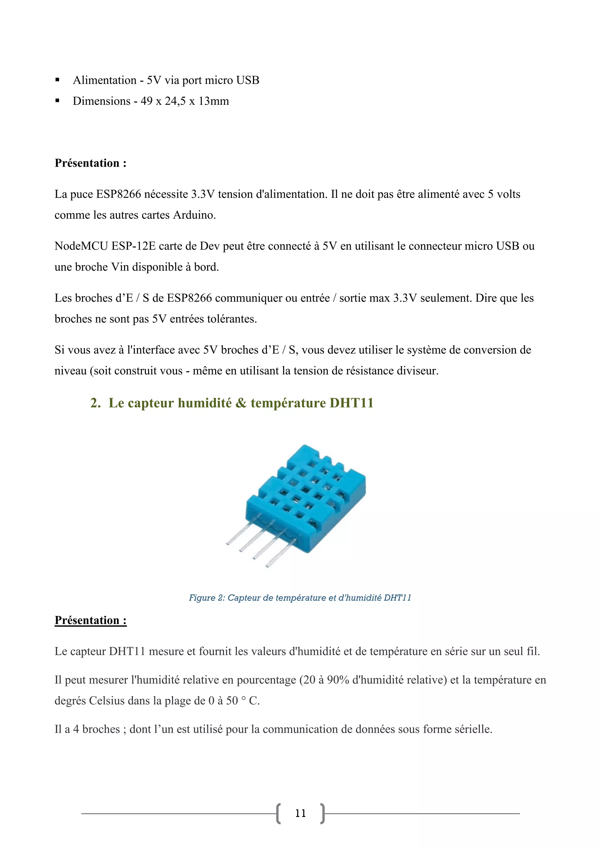 11
▪ Alimentation - 5V via port micro USB
▪ Dimensions - 49 x 24,5 x 13mm
Présentation :
La puce ESP8266 nécessite 3.3V tension d'alimentation. Il ne doit pas être alimenté avec 5 volts
comme les autres cartes Arduino.
NodeMCU ESP-12E carte de Dev peut être connecté à 5V en utilisant le connecteur micro USB ou
une broche Vin disponible à bord.
Les broches d’E / S de ESP8266 communiquer ou entrée / sortie max 3.3V seulement. Dire que les
broches ne sont pas 5V entrées tolérantes.
Si vous avez à l'interface avec 5V broches d’E / S, vous devez utiliser le système de conversion de
niveau (soit construit vous - même en utilisant la tension de résistance diviseur.
2. Le capteur humidité & température DHT11
Figure 2: Capteur de température et d'humidité DHT11
Présentation :
Le capteur DHT11 mesure et fournit les valeurs d'humidité et de température en série sur un seul fil.
Il peut mesurer l'humidité relative en pourcentage (20 à 90% d'humidité relative) et la température en
degrés Celsius dans la plage de 0 à 50 ° C.
Il a 4 broches ; dont l’un est utilisé pour la communication de données sous forme sérielle.
 