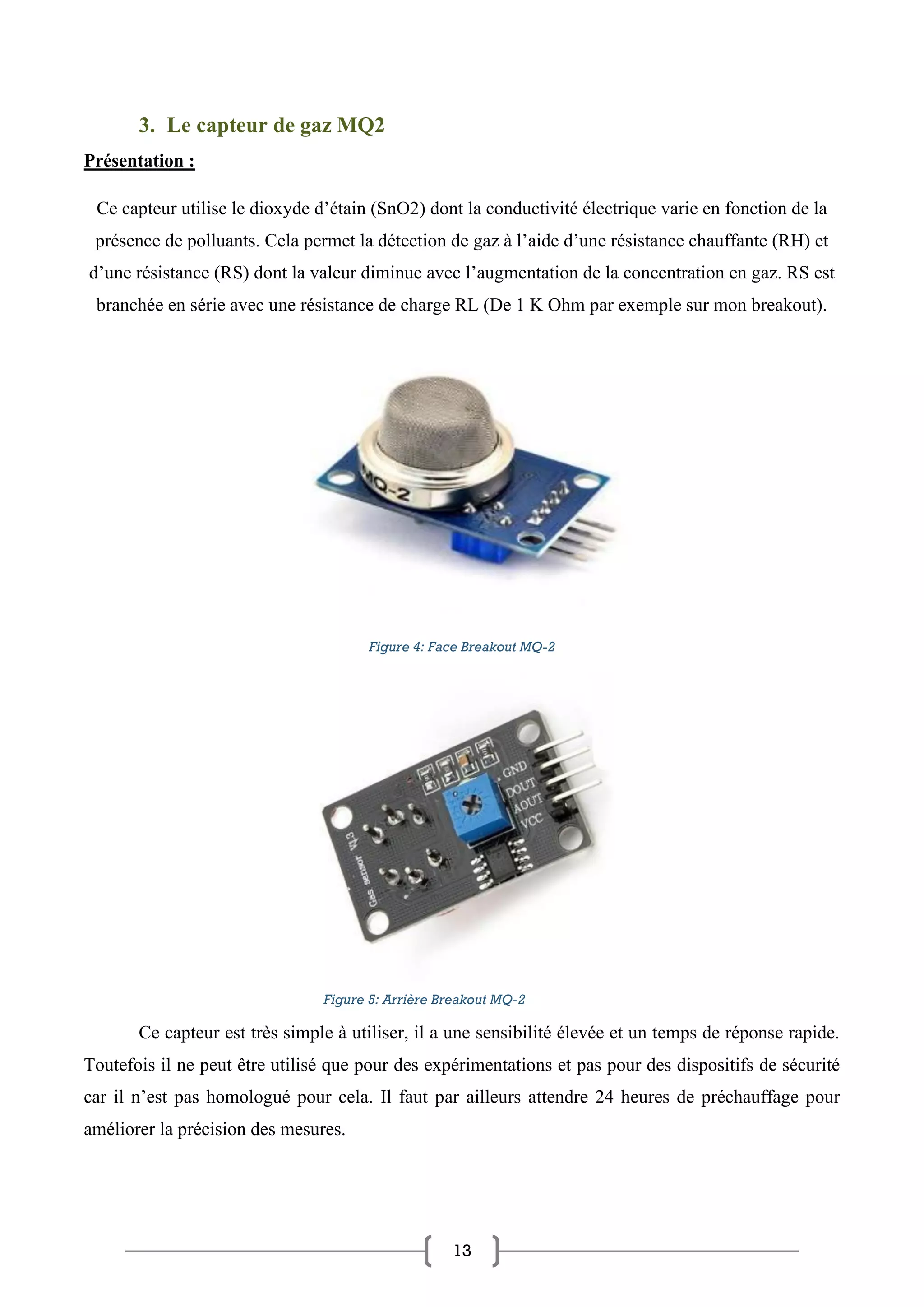 13
3. Le capteur de gaz MQ2
Présentation :
Ce capteur utilise le dioxyde d’étain (SnO2) dont la conductivité électrique varie en fonction de la
présence de polluants. Cela permet la détection de gaz à l’aide d’une résistance chauffante (RH) et
d’une résistance (RS) dont la valeur diminue avec l’augmentation de la concentration en gaz. RS est
branchée en série avec une résistance de charge RL (De 1 K Ohm par exemple sur mon breakout).
Figure 4: Face Breakout MQ-2
Ce capteur est très simple à utiliser, il a une sensibilité élevée et un temps de réponse rapide.
Toutefois il ne peut être utilisé que pour des expérimentations et pas pour des dispositifs de sécurité
car il n’est pas homologué pour cela. Il faut par ailleurs attendre 24 heures de préchauffage pour
améliorer la précision des mesures.
Figure 5: Arrière Breakout MQ-2
 