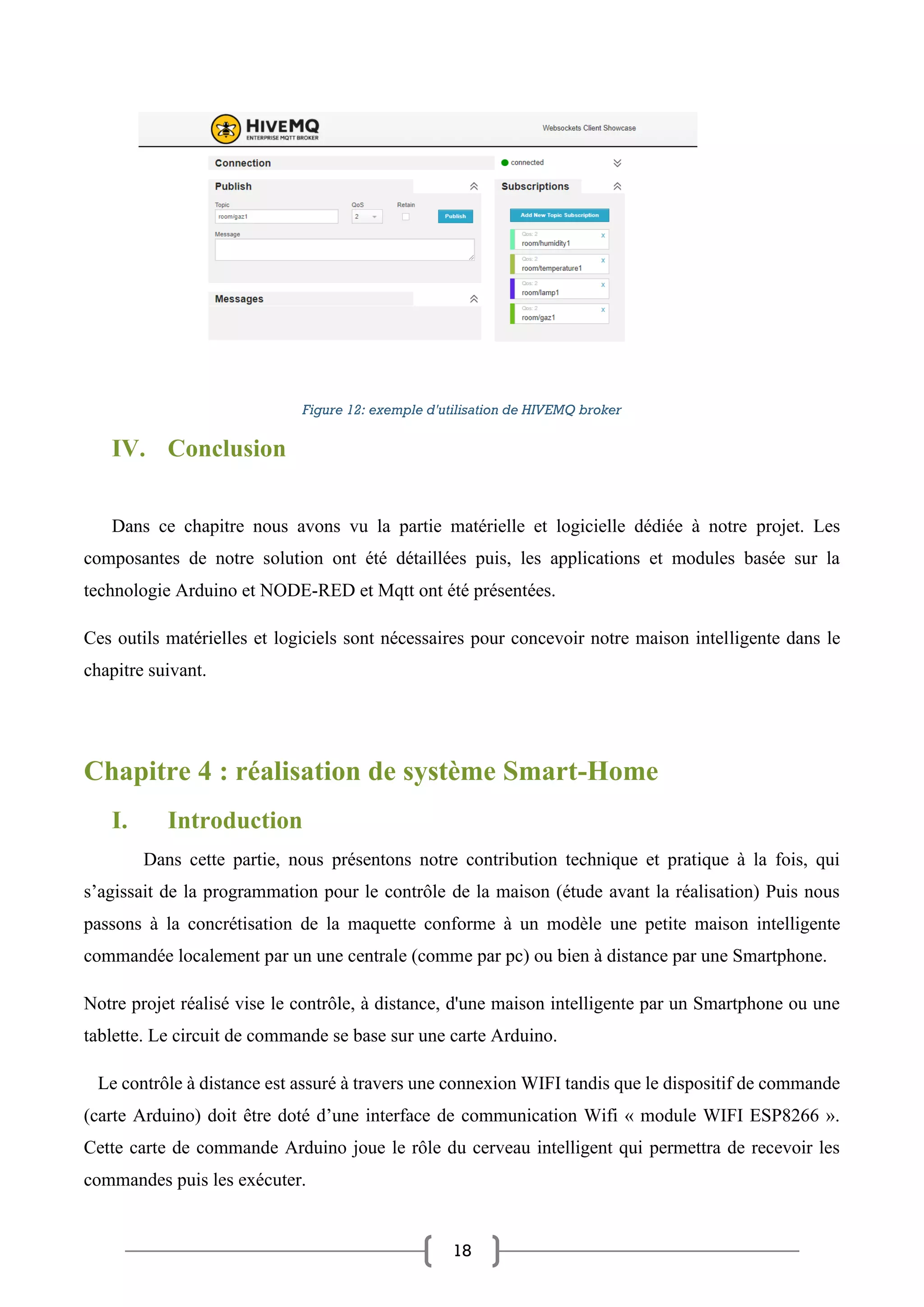 18
Figure 12: exemple d'utilisation de HIVEMQ broker
IV. Conclusion
Dans ce chapitre nous avons vu la partie matérielle et logicielle dédiée à notre projet. Les
composantes de notre solution ont été détaillées puis, les applications et modules basée sur la
technologie Arduino et NODE-RED et Mqtt ont été présentées.
Ces outils matérielles et logiciels sont nécessaires pour concevoir notre maison intelligente dans le
chapitre suivant.
Chapitre 4 : réalisation de système Smart-Home
I. Introduction
Dans cette partie, nous présentons notre contribution technique et pratique à la fois, qui
s’agissait de la programmation pour le contrôle de la maison (étude avant la réalisation) Puis nous
passons à la concrétisation de la maquette conforme à un modèle une petite maison intelligente
commandée localement par un une centrale (comme par pc) ou bien à distance par une Smartphone.
Notre projet réalisé vise le contrôle, à distance, d'une maison intelligente par un Smartphone ou une
tablette. Le circuit de commande se base sur une carte Arduino.
Le contrôle à distance est assuré à travers une connexion WIFI tandis que le dispositif de commande
(carte Arduino) doit être doté d’une interface de communication Wifi « module WIFI ESP8266 ».
Cette carte de commande Arduino joue le rôle du cerveau intelligent qui permettra de recevoir les
commandes puis les exécuter.
 