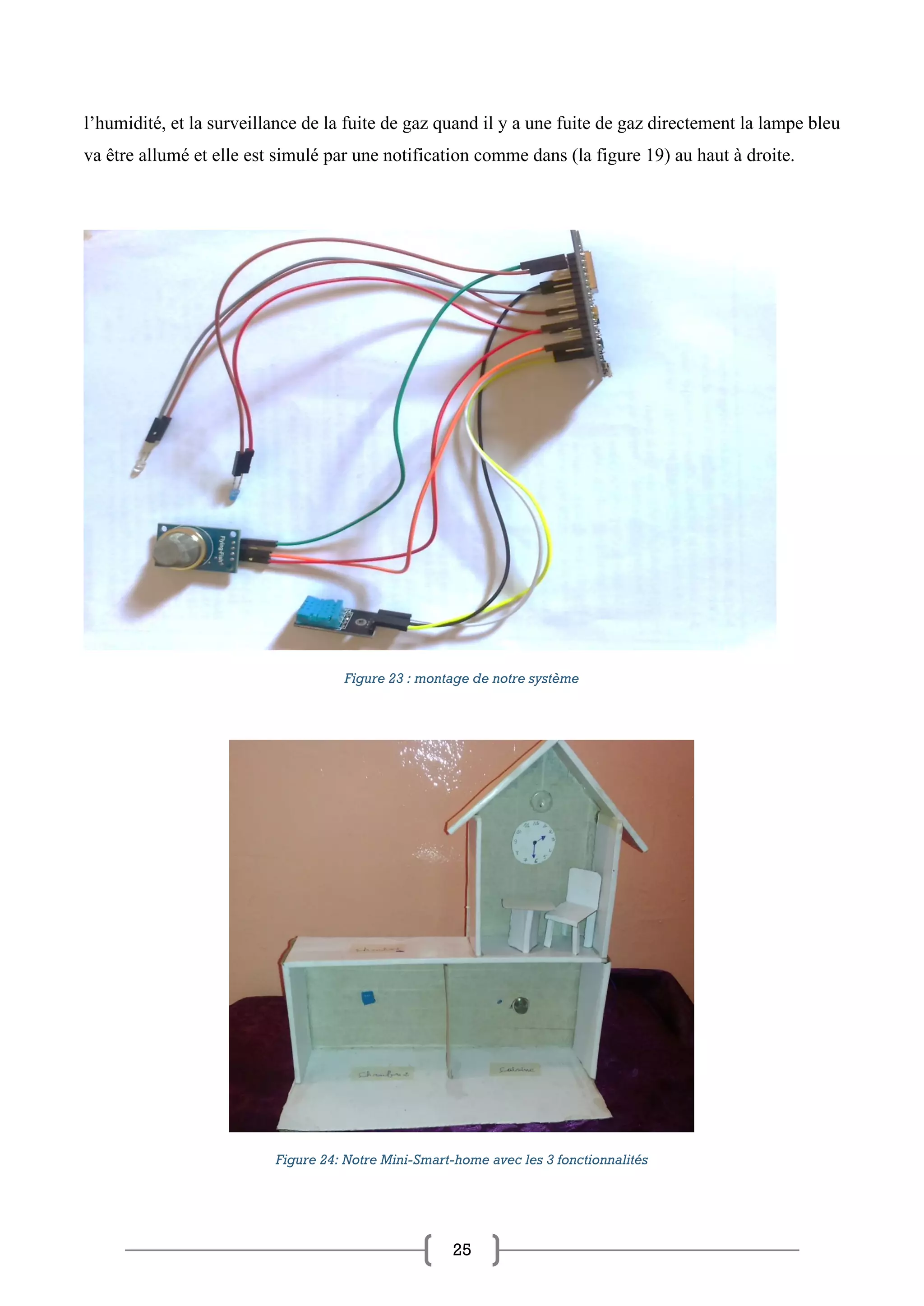 25
l’humidité, et la surveillance de la fuite de gaz quand il y a une fuite de gaz directement la lampe bleu
va être allumé et elle est simulé par une notification comme dans (la figure 19) au haut à droite.
Figure 23 : montage de notre système
Figure 24: Notre Mini-Smart-home avec les 3 fonctionnalités
 