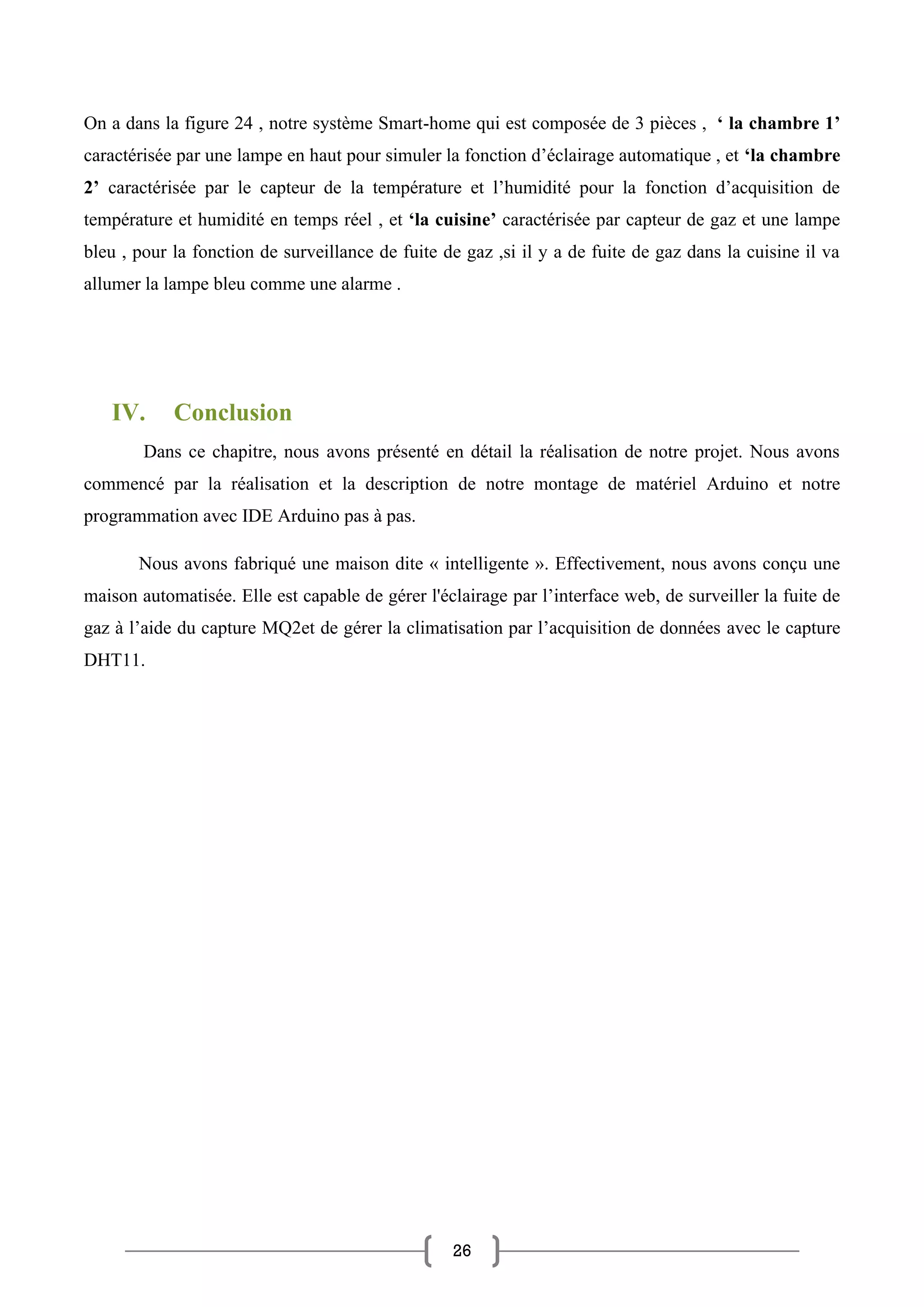 26
On a dans la figure 24 , notre système Smart-home qui est composée de 3 pièces , ‘ la chambre 1’
caractérisée par une lampe en haut pour simuler la fonction d’éclairage automatique , et ‘la chambre
2’ caractérisée par le capteur de la température et l’humidité pour la fonction d’acquisition de
température et humidité en temps réel , et ‘la cuisine’ caractérisée par capteur de gaz et une lampe
bleu , pour la fonction de surveillance de fuite de gaz ,si il y a de fuite de gaz dans la cuisine il va
allumer la lampe bleu comme une alarme .
IV. Conclusion
Dans ce chapitre, nous avons présenté en détail la réalisation de notre projet. Nous avons
commencé par la réalisation et la description de notre montage de matériel Arduino et notre
programmation avec IDE Arduino pas à pas.
Nous avons fabriqué une maison dite « intelligente ». Effectivement, nous avons conçu une
maison automatisée. Elle est capable de gérer l'éclairage par l’interface web, de surveiller la fuite de
gaz à l’aide du capture MQ2et de gérer la climatisation par l’acquisition de données avec le capture
DHT11.
 